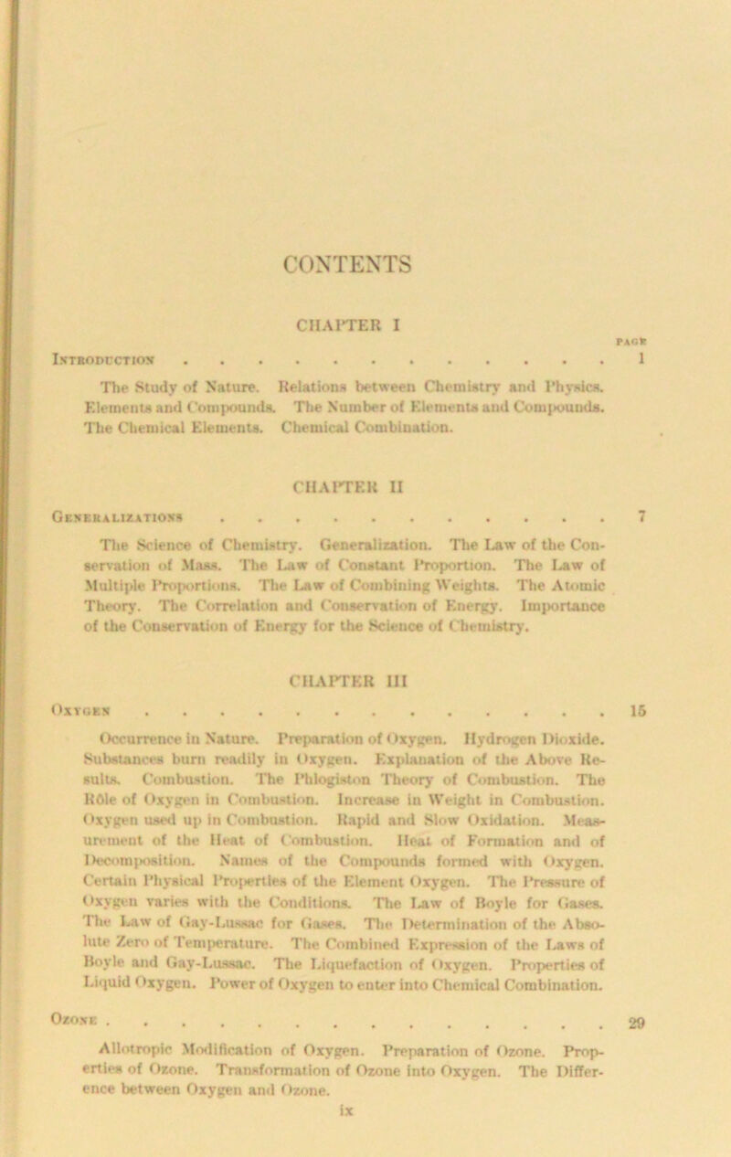 CONTENTS PAG* 1 The Study of Nature. Relations between Chemistry and Physics. Elements and Compounds. The Number of Elements and Compounds. The Chemical Elements. Chemical Combination. CHAPTER I I.NTRODCCTIOX CHAPTER II Generalizatioss 7 The Science of Chemistry. Generalization. The Law of the Con- servation of Mass. The Law of Constant IToportion. The Law of Multiple Proportions. The Law of Combining Weights. The Atomic Theory. The Correlation and Conservation of Energy. Importance of the Conservation of Energy for the Science of Chemistry. CHAPTER III OXTGER 16 Occurrence In Nature. Preparation of Oxygen. Hydrogen Dioxide. Substances burn readily in Oxygen. Explanation of the Above Re- sults. Combustion. The Phlogiston Theory of Combustion. The ROle of Oxygen in Combustion. Increase in Weight in Combustion. Oxygen used up in Combustion. Rapid and Slow Oxidation. Meas- urement of the Heat of Combustion. Heat of Formation and of Decomposition. Names of the Compounds formed with Oxygen. Certain Physical Pnqiertles of the Element Oxygen. The Pressure of Oxygen varies with the Conditions. The 1 jiw of Boyle for Gases. The Law of Gay-Luaaac for Gases. The Determination of the Abso- lute Zero of Temperature. The Combined Expression of the Laws of Bovle and Gay-Lussac. The Liquefaction of Oxygen. Properties of Liquid Oxygen. Power of Oxygen to enter into Chemical Combination. Ozowe 29 Allotmpie Modification of Oxygen. Preparation of Ozone. Prop- erties of Ozone. Transformation of Ozone into Oxygen. The Differ- ence between Oxygen and Ozone.