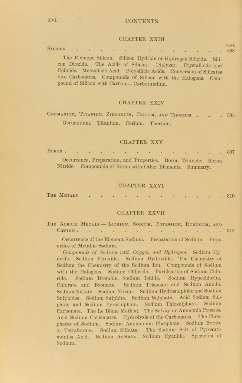 CHAPTER XXIII Silicon The Element Silicon. Silicon Hydride or Hydrogen Silicide. Sili- con Dioxide. The Acids of Silicon. Dialyzer. Crystalloids and Colloids. Metasilicic Acid. Polysilicic Acids. Conversion of Silicates into Carbonates. Compounds of Silicon with the Halogens. Com- pound of Silicon with Carbon — Carborundum. CHAPTER XXIV Germanium, Titanium, Zirconium, Cerium, and Thorium . Germanium. Titanium. Cerium. Thorium. CHAPTER XXV Boron Occurrence, Preparation, and Properties. Boron Trioxide. Boron Nitride Compounds of Boron with Other Elements. Summary. The Metals CHAPTER XXVI CHAPTER XXVII The Alkali Metals — Lithium, Sodium, Potassium, Rubidium, and C/ESIUM Occurrence of the Element Sodium. Preparation of Sodium. Prop- erties of Metallic Sodium. Compounds of Sodium with Oxygen and Hydrogen. Sodium Hy- dride. Sodium Peroxide. Sodium Hydroxide. The Chemistry of Sodium the Chemistry of the Sodium Ion. Compounds of Sodium with the Halogens. Sodium Chloride. Purification of Sodium Chlo- ride. Sodium Bromide, Sodium Iodide. Sodium Hypochlorite, Chlorate and Bromate. Sodium Triazoate and Sodium Amide. Sodium Nitrate. Sodium Nitrite. Sodium Hydrosulphide and Sodium Sulphides. Sodium Sulphite. Sodium Sulphate. Acid Sodium Sul- phate and Sodium Pyrosulphate. Sodium Thiosulphate. Sodium Carbonate. The Le Blanc Method. The Solvay or Ammonia Process. Acid Sodium Carbonates. Hydrolysis of the Carbonates. The Phos- phates of Sodium. Sodium Ammonium Phosphate. Sodium Borate or Tetraborate. Sodium Silicate. The Sodium Salt of Pyroanti- monius Acid. Sodium Acetate. Sodium Cyanide. Spectrum of Sodium. PAfiK 298 305 307 310 312