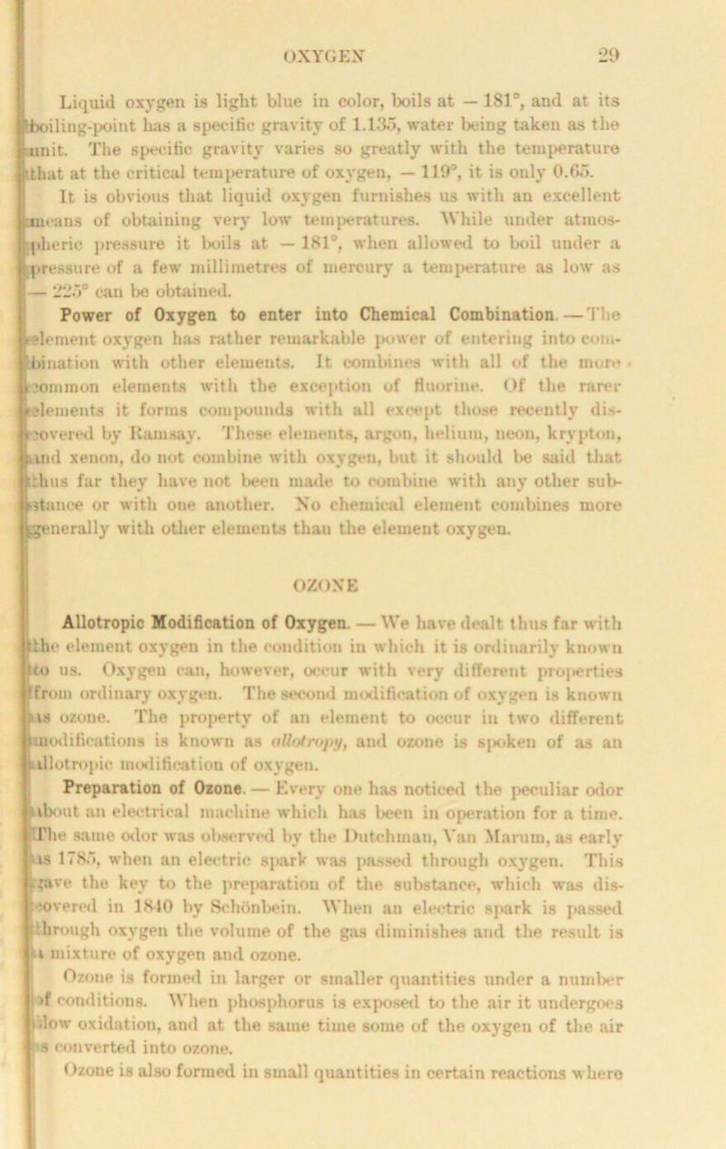 Liquid oxygen is light blue in color, boils at — 181°, and at its boiling-point has a specific gravity of 1.135, water being taken as the unit. The specific gravity varies so greatly with the temperature tthat at the critical temperature of oxygen, — 119°, it is only 0.65. It is obvious that liquid oxygen furnishes us with an excellent means of obtaining very low temperatures. While under atmos- ipheric pressure it boils at — 181°, when allowed to boil under a pressure of a few millimetres of mercury a temperature as low as — 225° can be obtained. Power of Oxygen to enter into Chemical Combination.—The element oxygen has rather remarkable power of entering into com- ' hi nation with other elements. It combines with all of the more • common elements with the exception of fluorine. Of the rarer ■(■elements it forms compounds with all except those recently dis- covered by Ramsay. These elements, argon, helium, neon, krypton, Sand xenon, do not combine with oxygen, but it should be said that ■thus far they have not been made to combine with any other sub- stance or with one another. No chemical element combines more generally with other elements than the element oxygen. OZONE Allotropic Modification of Oxygen. — We have dealt thus far with ithe element oxygen in the condition in which it is ordinarily known to us. Oxygen can, however, occur with very different proj>erties from ordinary oxygen. The second modification of oxygen is known his ozone. The property of an element to occur in two different modifications is known as ollotrojiy, and ozone is sjioken of as an allotropic modification of oxygen. Preparation of Ozone. — Every one has noticed the peculiar odor !about an electrical machine which has been in operation for a time. IThe same odor was observed by the Dutchman, Van Marum, as early .is 1785, when an electric sj»ark was passed through oxygen. This fjave the key to the preparation of the substance, which was dis- covered in 1840 by Schonbein. When an electric spark is passed through oxygen the volume of the gas diminishes and the result is H mixture of oxygen and ozone. Ozone is formed in larger or smaller quantities under a number Jf conditions. When phosphorus is exposed to the air it undergoes Wow oxidation, and at the same time some of the oxygen of the air i s converted into ozone. Ozone is also formed in small quantities in certain reactions where