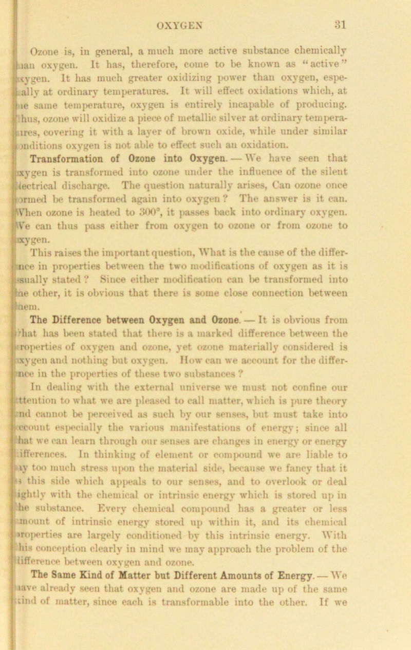 Ozone is, in general, a much more active substance chemically lan oxygen. It has, therefore, come to be known as “ active ” \vgeu. It has much greater oxidizing power than oxygen, espe- ally at ordinary temperatures. It will effect oxidations which, at ie same temperature, oxygen is entirely incapable of producing, f hus, ozone will oxidize a pieee of metallic silver at ordinary tempera- tires, covering it with a layer of brown oxide, while under similar mditions oxygen is not able to effect such an oxidation. Transformation of Ozone into Oxygen. — We have seen that jvxygen is transformed into ozone under the influence of the silent Uectrical discharge. The question naturally arises, Can ozone once jrmed lie transformed again into oxygen ? The answer is it can. tVhen ozone is heated to 300°, it passes back into ordinary oxygen. We can thus pass either from oxygen to ozone or from ozone to ay gen. This raises the important question, What is the cause of the differ- ince in properties between the two modifications of oxygen as it is ■anally stated ? Since either modification can l»e transformed into ne other, it is obvious that there is some close connection lietween nem. The Difference between Oxygen and Ozone. — It is obvious from that has been stated that there is a marked difference between the properties of oxygen and ozone, yet ozone materially considered is otygen and nothing but oxygen. How can we account for the differ- i nce in the properties of these two substances ? In dealing with the external universe we must not confine our attention to what we are pleased to call matter, which is pure theory nd cannot be perceived as such by our senses, but must take into recount esj>ecially the various manifestations of energy; since all S hat we can learn through our senses are changes in energy or energy lilferencea. In thinking of element or compound we are liable to ; iy too much stress upon the material side, because we fancy that it ^ this side which ap{>eals to our senses, and to overlook or deal tightly with the chemical or intrinsic energy which is stored up in he substance. Every chemical compound has a greater or less mount of intrinsic energy stored up within it, and its chemical iroperties are largely conditioned by this intrinsic energy. With his conception clearly in mind we may approach the problem of the liifference between oxygen and ozone. The Same Kind of Matter but Different Amounts of Energy. — We lave already seen that oxygen and ozone are made up of the same (tind of matter, since each is transformable into the other. If we
