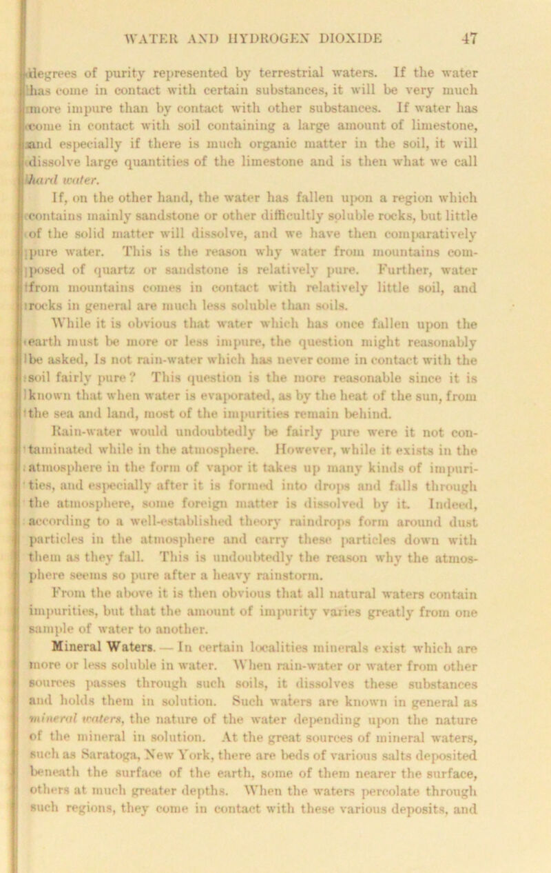 iilegrees of purity represented by terrestrial waters. If the water Stas come in contact with certain substances, it will be very much rmore impure than by contact with other substances. If water has ('come in contact with soil containing a large amount of limestone, sand especially if there is much organic matter in the soil, it will dissolve large quantities of the limestone and is then what we call khartl water. If, on the other hand, the water has fallen upon a region which (Contains mainly sandstone or other difficultly soluble rocks, but little of the solid matter will dissolve, and we have then comparatively pure water. This is the reason why water from mountains eom- |posed of quartz or sandstone is relatively pure. Further, water tfrom mountains comes in contact with relatively little soil, and irocks in general are much less soluble than soils. While it is obvious that water which has once fallen upon the ♦ earth must be more or less impure, the question might reasonably Ibe asked, Is not rain-water which has never come in contact with the tsoil fairly pure ? This question is the more reasonable since it is I known that when water is evaporated, as by the heat of the sun, from Ithe sea and land, most of the impurities remain behind. Rain-water would undoubtedly l>e fairly pure were it not con- ttaminated while in the atmosphere. However, while it exists in the ; atmosphere in the form of vapor it takes up many kinds of impuri- ’ ties, and especially after it is formed into drops and falls through the atmosphere, some foreign matter is dissolved by it. Indeed, according to a well-established theory raindrops form around dust particles in the atmosphere and carry these particles down with them as they fall. This is undoubtedly the reason why the atmos- phere seems so pure after a heavy rainstorm. From the nlxtve it is then obvious that all natural waters contain impurities, but that the amouut of impurity varies greatly from one sample of water to another. Mineral Waters. — In certain localities minerals exist which are more or less soluble in water. When rain-water or water from other sources passes through such soils, it dissolves these substances and holds them in solution. Such waters are known in general as mineral tenter*, the nature of the water deluding upon the nature of the mineral in solution. At the great sources of mineral waters, such as Saratoga, New York, there are beds of various salts deposited beneath the surface of the earth, some of them nearer the surface, others at much greater depths. When the waters percolate through such regions, they come in contact with these various deposits, and