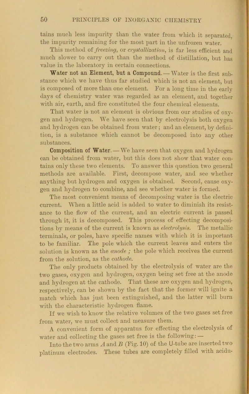 tains much less impurity than the water from which it separated, the impurity remaining for the most part in the unfrozen water. This method of freezing, or crystallization, is far less efficient and much slower to carry out than the method of distillation, but has value in the laboratory in certain connections. Water not an Element, but a Compound. — Water is the first sub- stance which we have thus far studied which is not an element, but is composed of more than one element. For a long time in the early days of chemistry water was regarded as an element, and together with air, earth, and fire constituted the four chemical elements. That water is not an element is obvious from our studies of oxy- gen and hydrogen. We have seen that by electrolysis both oxygen and hydrogen can be obtained from water; and an element, by defini- tion, is a substance which cannot be decomposed into any other substances. Composition of Water. — We have seen that oxygen and hydrogen can be obtained from water, but this does not show that water con- tains only these two elements. To answer this question two general methods are available. First, decompose water, and see whether anything but hydrogen and oxygen is obtained. Second, cause oxy- gen and hydrogen to combine, and see whether water is formed. The most convenient means of decomposing water is the electric current. When a little acid is added to water to diminish its resist- ance to the flow of the current, and an electric current is passed through it, it is decomposed. This process of effecting decomposi- tions by means of the current is known as electrolysis. The metallic terminals, or poles, have specific names with which it is important to be familiar. The pole which the current leaves and enters the solution is known as the anode ; the pole which receives the current from the solution, as the cathode. The only products obtained by the electrolysis of water are the two gases, oxygen and hydrogen, oxygen being set free at the anode and hydrogen at the cathode. That these are oxygen and hydrogen, respectively, can be shown by the fact that the former will ignite a match which has just been extinguished, and the latter will burn with the characteristic hydrogen flame. If we wish to know the relative volumes of the two gases set free from water, we must collect and measure them. A convenient form of apparatus for effecting the electrolysis of water and collecting the gases set free is the following: — Into the two arms A and B (Fig. 10) of the U-tube are inserted two platinum electrodes. These tubes are completely filled with acidu-