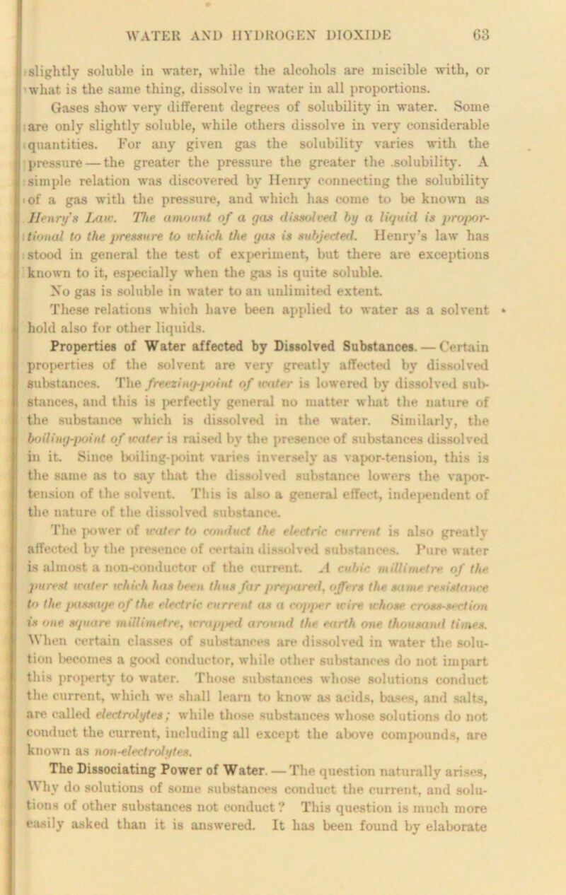 slightly soluble in writer, while the alcohols are miscible with, or what is the same thing, dissolve in water in all proportions. Gases show very different degrees of solubility in water. Some are only slightly soluble, while others dissolve in very considerable quantities. For any given gas the solubility varies with the pressure — the greater the pressure the greater the .solubility. A simple relation was discovered by Henry connecting the solubility i of a gas with the pressure, and which has come to be known as Henry'* Law. 'The amount of a go* dissolved by a liquid is propor- tional to the pressure to which the gas is subjected. Henry’s law has stood in general the test of exj>eriment, but there are exceptions known to it, especially when the gas is quite soluble. No gas is soluble in water to an unlimited extent. These relations which have been applied to water as a solvent hold also for other liquids. Properties of Water affected by Dissolved Substances. — Certain properties of the solvent are very greatly affected by dissolved substances. The freezing-jtoitd of water is lowered by dissolved sul>- stances, and this is perfectly general no matter what the nature of the substance which is dissolved in the water. Similarly, the boiling-point of water is raised by the presence of substances dissolved in it. Since boiling-point varies inversely as vapor-tension, this is the same as to say that the dissolved substance lowers the vapor- tension of the solvent. This is also a general effect, independent of the nature of the dissolved substance. The power of water to conduct the electric current is also greatly affected by the presence of certain dissolved substances. Pure water is almost a non-conductor of the current. A cubic millimetre of the purest water which has hem thus Jar prepared, offers the. same resistance t>> the passage of the electric current as a copper wire whose cross-section is one tupnire millimetre, wrapped around the earth one thousand times. ^ hen certain classes of substances are dissolved in water the solu- tion Incomes a good conductor, while other substances do not impart this property to water. Those substances whose solutions conduct the current, which we shall learn to know as acids, bases, and salts, are (‘ailed electrolytes; while those substances whose solutions do not conduct the current, including all except the above compounds, are known as non-electrolytes. The Dissociating Power of Water. — The question naturally arises, Why do solutions of some substances conduct the current, and solu- tions of other substances not conduct? This question is much more easily asked than it is answered. It has been found by elaborate