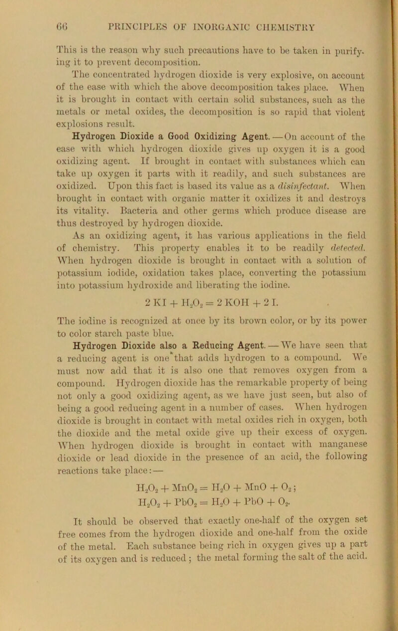 This is the reason why such precautions have to be taken in purify, ing it to prevent decomposition. The concentrated hydrogen dioxide is very explosive, on account of the ease with which the above decomposition takes place. When it is brought in contact with certain solid substances, such as the metals or metal oxides, the decomposition is so rapid that violent explosions result. Hydrogen Dioxide a Good Oxidizing Agent.—On account of the ease with which hydrogen dioxide gives up oxygen it is a good oxidizing agent. If brought in contact with substances which can take up oxygen it parts with it readily, and such substances are oxidized. Upon this fact is based its value as a disinfectant. When brought in contact with organic matter it oxidizes it and destroys its vitality. Bacteria and other germs which produce disease are thus destroyed by hydrogen dioxide. As an oxidizing agent, it has various applications in the field of chemistry. This property enables it to be readily detected. When hydrogen dioxide is brought in contact with a solution of potassium iodide, oxidation takes place, converting the potassium into potassium hydroxide and liberating the iodine. 2 KI + H,,02 = 2 KOH + 21. The iodine is recognized at once by its brown color, or by its power to color starch paste blue. Hydrogen Dioxide also a Reducing Agent. — We have seen that a reducing agent is one that adds hydrogen to a compound. We must now add that it is also one that removes oxygen from a compound. Hydrogen dioxide has the remarkable property of being not only a good oxidizing agent, as we have just seen, but also of being a good reducing agent in a number of cases. When hydrogen dioxide is brought in contact with metal oxides rich in oxygen, both the dioxide and the metal oxide give up their excess of oxygen. When hydrogen dioxide is brought in contact with manganese dioxide or lead dioxide in the presence of an acid, the following reactions take place: — H202 + Mn02 = H,0 + MnO + 02; II202 + Pb02 = HoO + PbO + 02. It should be observed that exactly one-half of the oxygen set free comes from the hydrogen dioxide and one-half from the oxide of the metal. Each substance being rich in oxygen gives up a part of its oxygen and is reduced ; the metal forming the salt of the acid.