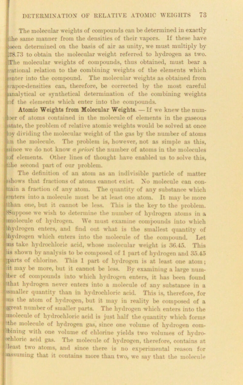 The molecular weights of compounds can be determined in exactly ji he same manner from the densities of their vapors. If these have jioeen determined on the basis of air as unity, we must multiply by U3.73 to obtain the molecular weight referred to hydrogen as two. tlThe molecular weights of compounds, thus obtained, must bear a rational relation to the combining weights of the elements which pnter into the compound. The molecular weights as obtained from I r.rapor-densities can, therefore, be corrected by the most careful analytical or synthetical determination of the combining weights | >f the elements which enter into the compounds. Atomic Weights from Molecular Weights. — If we knew the num- ber of atoms contained in the molecule of elements in the gaseous state, the problem of relative atomic weights would be solved at once oy dividing the molecular weight of the gas by the number of atoms m the molecule. The problem is, however, not as simple as this, •since we do not know a priori the number of atoms in the molecules of elements. Other lines of thought have enabled us to solve this, die second part of our problem. The definition of an atom as an indivisible particle of matter ■shows that fractions of atoms cannot exist. No molecule can con- tain a fraction of any atom. The quantity of any substance which ?nters into a molecule must Ih* at least one atom. It may be more rthan one, but it cannot be less. This is the key to the problem. {■Suppose we wish to determine the number of hydrogen atoms in a ■molecule of hydrogen. We must examine compounds into which ihydrogen enters, and find out what is the smallest quantity of Ihydrogen which enters into the molecule of the compound. Let fats take hydrochloric acid, whose molecular weight is 36.45. This ris shown by analysis to be comjiosed of 1 part of hydrogen and 35.45 i marts of chlorine. This 1 part of hydrogen is at least one atom; it may be more, but it cannot be less. By examining a large num- Idier of compounds into which hydrogen enters, it has been found j’that hydrogen never enters into a molecule of any substance in a '■smaller quantity than in hydrochloric acid. This is, therefore, for ! us the atom of hydrogen, but it may in reality be composed of a .great number of smaller parts. The hydrogen which enters into the junolecule of hydrochloric acid is just half the quantity which forms tthe molecule of hydrogen gas, since one volume of hydrogen com- pbining with one volume of chlorine yields two volumes of hydro- chloric acid gas. The molecule of hydrogen, therefore, contains at least two atoms, ami since there is no experimental reason for •assuming that it contains more than two, we say that the molecule