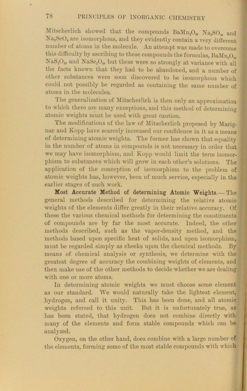 Mitscherlich showed that the compounds BaMn2Og, Xa,SO,, and Na.,Se04 are isomorphous, and they evidently contain a very different number of atoms in the molecule. An attempt was made to overcome this difficulty by ascribing to these compounds the formulas, BaMn208, j NaS208, and NaSe208, but these were so strongly at variance with all the facts known that they had to be abandoned, and a number of : other substances were soon discovered to be isomorphous which ; could not possibly be regarded as containing the same number of atoms in the molecules. The generalization of Mitscherlich is then only an approximation I to which there are many exceptions, and this method of determining I atomic weights must be used with great caution. The modifications of the law of Mitscherlich proposed by Marig- 1 nac and Kopp have scarcely increased our confidence in it as a means ' of determining atomic weights. The former has shown that equality j in the number of atoms in compounds is not necessary in order that J we may have isomorphism, and Kopp would limit the term isomor- - phism to substances which will grow in each other’s solutions. The \ application of the conception of isomorphism to the problem of atomic weights has, however, been of much service, especially in the ■; earlier stages of such work. Most Accurate Method of determining Atomic Weights. — The * general methods described for determining the relative atomic | weights of the elements differ greatly in their relative accuracy. Of these the various chemical methods for determining the constituents of compounds are by far the most accurate. Indeed, the other '*■ methods described, such as the vapor-density method, and the methods based upon specific heat of solids, and upon isomorphism, must be regarded simply as checks upon the chemical methods. By means of chemical analysis or synthesis, we determine with the greatest degree of accuracy the combining weights of elements, and then make use of the other methods to decide whether we are dealing with one or more atoms. In determining atomic weights we must choose some element as our standard. We would naturally take the lightest element, hydrogen, and call it unity. This has been done, and all atomic weights referred to this unit. But it is unfortunately true, as has been stated, that hydrogen does not combine directly with many of the elements and form stable compounds which can be analyzed. Oxygen, on the other hand, does combine with a large number of the elements, forming some of the most stable compounds with which