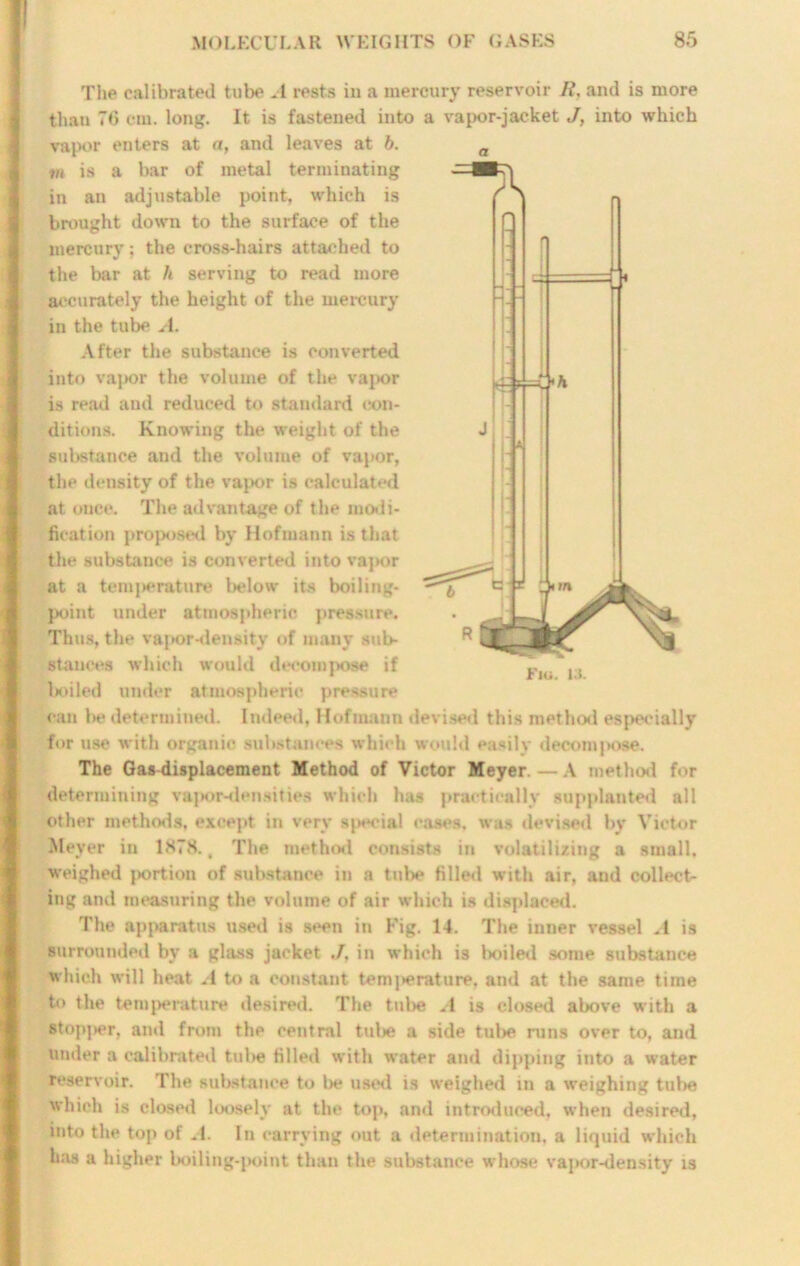 £4=C'* The calibrated tube A rests in a mercury reservoir It, and is more than 76 cm. long. It is fastened into a vapor-jacket J, into which vapor enters at a, and leaves at b. m is a bar of metal terminating in an adjustable point, which is brought down to the surface of the mercury; the cross-hairs attached to the bar at h serving to read more accurately the height of the mercury in the tube A. After the substance is converted into vapor the volume of the vapor is read and reduced to standard con- ditions. Knowing the weight of the substance and the volume of vapor, the density of the vapor is calculated at once. The advantage of the modi- fication proposed by Hofmann is that the substance is converted into vapor at a temperature below its boiling- point under atmospheric pressure. Thus, the vapor-density of many sub- stances which would decompose if boiled under atmospheric pressure can be determined. Indeed, Hofmann devised this method especially for use with organic substances which would easily decompose. The Gas displacement Method of Victor Meyer. — A method for determining vapor-densities which has practically supplanted all other methods, except in very sjieeial cases, was devised by Victor Meyer in 1878., The method consists in volatilizing a small, weighed portion of substance in a tube filled with air, and collectr ing and measuring the volume of air which is displaced. The apparatus used is seen in Fig. 14. The inner vessel A is surrounded by a glass jacket ./, in which is boiled some substance which will heat A to a constant temj>erature. and at the same time to the temperature desired. The tube A is closed above with a stopj>er, and from the central tube a side tube runs over to, and under a calibrated tul>e filled with water and dipping into a water reservoir. The substance to lie used is weighed in a weighing tube which is closed loosely at the top, and introduced, when desired, into the top of A. In carrying out a determination, a liquid which has a higher boiling-point than the substance whose vapor-density is Fiu. la.