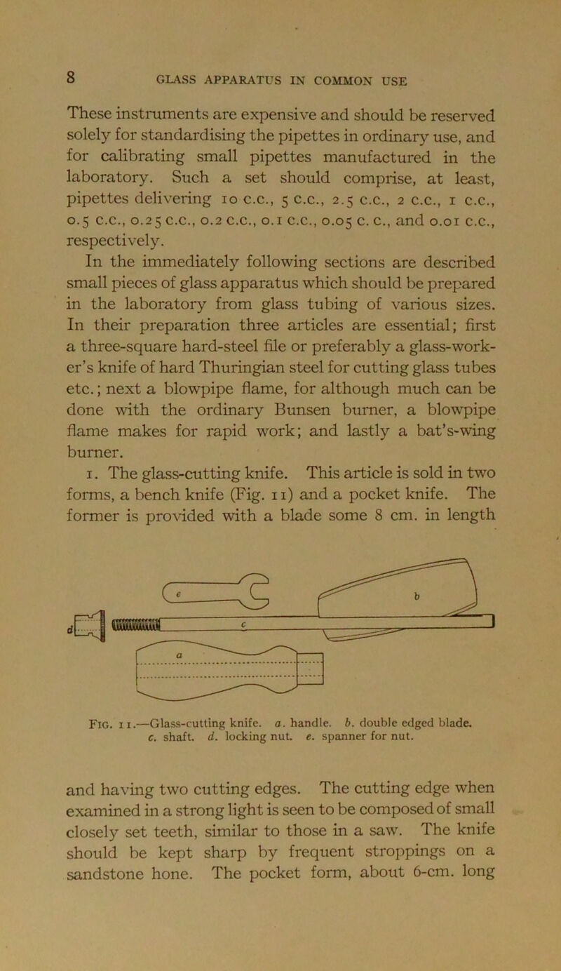 These instruments are expensive and should be reserved solely for standardising the pipettes in ordinary use, and for calibrating small pipettes manufactured in the laboratory. Such a set should comprise, at least, pipettes delivering lo c.c., 5 c.c., 2.5 c.c., 2 c.c., i c.c., 0.5 C.C., 0.25 c.c., 0.2 C.C., o.i c.c., 0.05 c. c., and o.oi c.c., respectively. In the immediately following sections are described small pieces of glass apparatus which should be prepared in the laboratory from glass tubing of various sizes. In their preparation three articles are essential; first a three-square hard-steel file or preferably a glass-work- er’s knife of hard Thuringian steel for cutting glass tubes etc.; next a blowpipe flame, for although much can be done with the ordinary Bunsen burner, a blowpipe flame makes for rapid work; and lastly a bat’s-wing burner. I. The glass-cutting knife. This article is sold in two forms, a bench knife (Fig. 11) and a pocket knife. The former is pro\ided with a blade some 8 cm. in length Fig. II.—Glass-cutting knife, a. handle, b. double edged blade, c. shaft, d. locking nut e. spanner for nut. and having two cutting edges. The cutting edge when examined in a strong light is seen to be composed of small closely set teeth, similar to those in a saw. The knife should be kept sharp by frequent stroppings on a sandstone hone. The pocket form, about 6-cm. long
