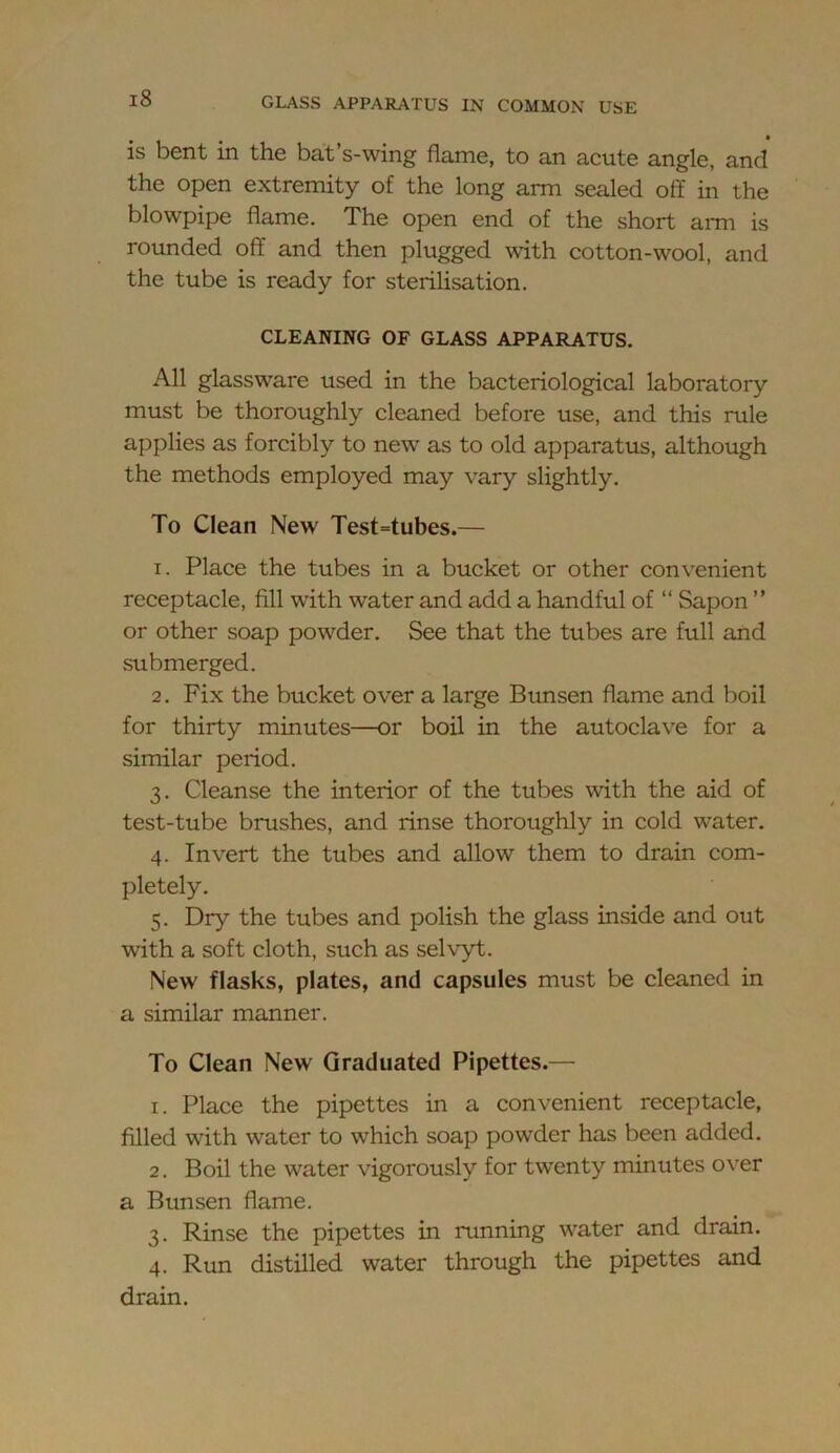 is bent in the bat’s-wing flame, to an acute angle, and the open extremity of the long arm sealed off in the blowpipe flame. The open end of the short aiTn is rounded off and then plugged with cotton-wool, and the tube is ready for sterilisation. CLEANING OF GLASS APPARATUS. All glassware used in the bacteriological laboratory must be thoroughly cleaned before use, and this rule applies as forcibly to new as to old apparatus, although the methods employed may vary slightly. To Clean New Test=tubes.— 1. Place the tubes in a bucket or other convenient receptacle, fill with water and add a handful of “ Sapon ” or other soap powder. See that the tubes are full and submerged. 2. Fix the bucket over a large Btmsen flame and boil for thirty minutes—or boil in the autoclave for a similar period. 3. Cleanse the interior of the tubes with the aid of test-tube brushes, and rinse thoroughly in cold water. 4. Invert the tubes and allow them to drain com- pletely. 5. Dry the tubes and polish the glass inside and out with a soft cloth, such as selvyt. New flasks, plates, and capsules must be cleaned in a similar manner. To Clean New Graduated Pipettes.— 1. Place the pipettes in a convenient receptacle, filled with water to which soap powder has been added. 2. Boil the water vigorously for twenty minutes over a Bunsen flame. 3. Rinse the pipettes in running water and drain. 4. Run distilled water through the pipettes and drain.