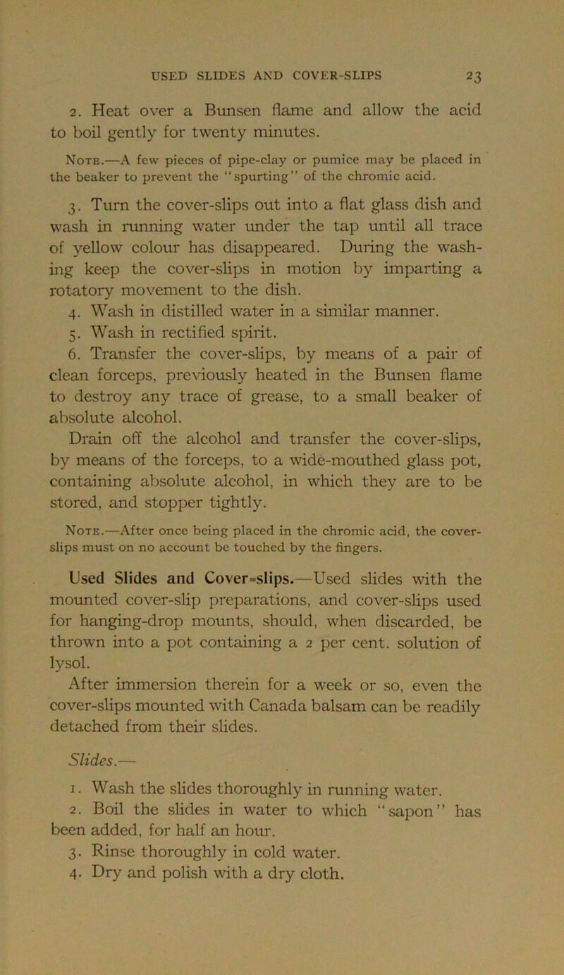 2. Heat over a Bunsen flame and allow the acid to boil gently for twenty minutes. Note.—A few pieces of pipe-clay or pumice may be placed in the beaker to prevent the “spurting” of the chromic acid. 3. Turn the cover-slips out into a fiat glass dish and wash in running water tmder the tap imtil all trace of yellow colour has disappeared. During the wash- ing keep the cover-slips in motion by imparting a rotatory movement to the dish. 4. Wash in distilled water in a similar manner. 5. Wash in rectified spirit. 6. Transfer the cover-slips, by means of a pair of clean forceps, previously heated in the Bunsen flame to destroy any trace of grease, to a small beaker of absolute alcohol. Drain off the alcohol and transfer the cover-slips, by means of the forceps, to a wide-mouthed glass pot, containing absolute alcohol, in which they are to be stored, and stopper tightly. Note.—After once being placed in the chromic acid, the cover- slips must on no account be touched by the fingers. Used Slides and Cover=slips.—Used slides with the mounted cover-slip preparations, and cover-slips used for hanging-drop mounts, should, when discarded, be thrown into a pot containing a 2 per cent, solution of lysol. After immersion therein for a week or so, even the cover-slips mounted with Canada balsam can be readily detached from their slides. Slides.— 1. Wash the slides thoroughly in running water. 2. Boil the slides in water to which “sapon” has been added, for half an hour. 3. Rinse thoroughly in cold water. 4. Dry and polish with a dry cloth.