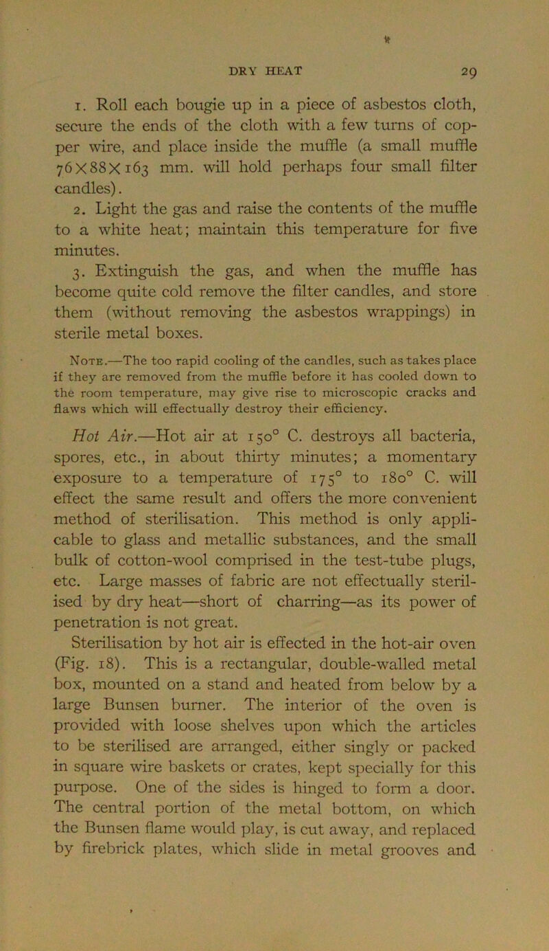 1. Roll each bougie up in a piece of asbestos cloth, secure the ends of the cloth with a few turns of cop- per wire, and place inside the muffle (a small muffle 76X88X163 mm. will hold perhaps four small filter candles). 2. Light the gas and raise the contents of the muffle to a white heat; maintain this temperature for five minutes. 3. Extinguish the gas, and when the muffle has become quite cold remove the filter candles, and store them (without removing the asbestos wrappings) in sterile metal boxes. Note.—The too rapid cooling of the candles, such as takes place if they are removed from the muffle before it has cooled down to the room temperature, may give rise to microscopic cracks and flaws which will effectually destroy their efficiency. Hot Air.—Hot air at 150° C. destroys all bacteria, spores, etc., in about thirty minutes; a momentary exposure to a temperature of 175° to 180° C. will effect the same result and offers the more convenient method of sterilisation. This method is only appli- cable to glass and metallic substances, and the small bulk of cotton-wool comprised in the test-tube plugs, etc. Large masses of fabric are not effectually steril- ised by dry heat—short of charring—as its power of penetration is not great. Sterilisation by hot air is effected in the hot-air oven (Fig. 18). This is a rectangular, double-walled metal box, mounted on a stand and heated from below by a large Bunsen burner. The interior of the oven is provided wdth loose shelves upon which the articles to be sterilised are arranged, either singly or packed in square wire baskets or crates, kept specially for this purpose. One of the sides is hinged to fomi a door. The central portion of the metal bottom, on w^hich the Bunsen flame would play, is cut away, and replaced by firebrick plates, which slide in metal grooves and