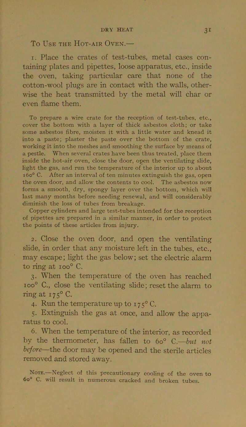 To Use the Hot-air Oven.— 1. Place the crates of test-tubes, metal cases con- taining plates and pipettes, loose apparatus, etc., inside the oven, taking particular care that none of the cotton-wool plugs are in contact with the walls, other- wise the heat transmitted by the metal will char or even flame them. To prepare a wire crate for the reception of test-tubes, etc., cover the bottom with a layer of thick asbestos cloth; or take some asbestos fibre, moisten it with a little water and knead it into a paste; plaster the paste over the bottom of the crate, working it into the meshes and smoothing the surface by means of a pestle. When several crates have been thus treated, place them inside the hot-air oven, close the door, open the ventilating slide, light the gas, and run the temperature of the interior up to about i6o° C. After an interval of ten minutes extinguish the gas, open the oven door, and allow the contents to cool. The asbestos now forms a smooth, dry, spongy layer over the bottom, which will last many months before needing renewal, and will considerably diminish the loss of tubes from breakage. Copper cylinders and large test-tubes intended for the reception of pipettes are prepared in a similar manner, in order to protect the points of these articles from injury. 2. Close the oven door, and open the ventilating slide, in order that any moisture left in the tubes, etc., may escape; light the gas below; set the electric alarm to ring at ioo° C. 3. When the temperature of the oven has reached 100° C., close the ventilating slide; reset the alarm to ring at 175° C. 4. Run the temperature up to 175° C. 5. Extinguish the gas at once, and allow the appa- ratus to cool. 6. When the temperature of the interior, as recorded by the thermometer, has fallen to 60° C.—hut uot before—the door may be opened and the sterile articles removed and stored away. Note.—Neglect of this precautionary cooling of the oven to 60° C. will result in numerous cracked and broken tubes.