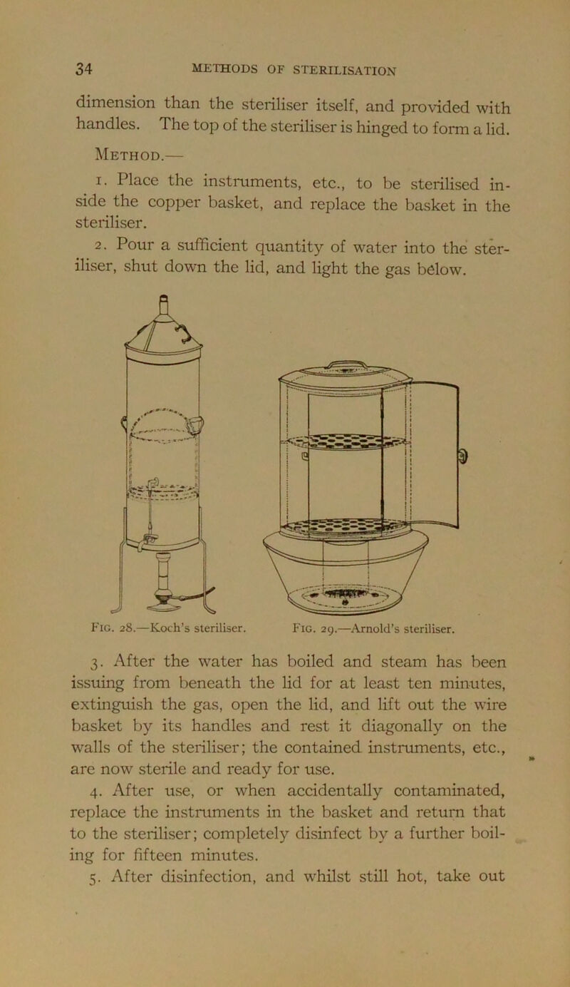 dimension than the steriliser itself, and provided with handles. The top of the steriliser is hinged to form a lid. Method.— 1. Place the instruments, etc., to be sterilised in- side the copper basket, and replace the basket in the steriliser. 2. Pour a sufficient quantity of water into the ster- iliser, shut down the lid, and light the gas below. 3. After the water has boiled and steam has been issuing from beneath the lid for at least ten minutes, extinguish the gas, open the lid, and lift out the wire basket by its handles and rest it diagonally on the walls of the steriliser; the contained instruments, etc., are now sterile and ready for use. 4. After use, or when accidentally contaminated, replace the instruments in the basket and return that to the steriliser; completely disinfect by a further boil- ing for fifteen minutes. 5. After disinfection, and whilst still hot, take out