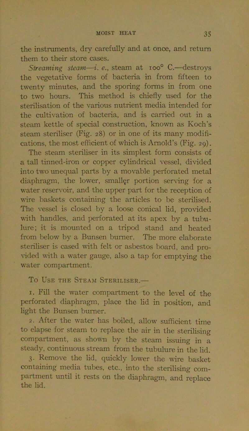 the instruments, dry carefully and at once, and return them to their store cases. Streaming steam—i. e., steam at ioo° C.—destroys the vegetative forms of bacteria in from fifteen to twenty minutes, and the sporing forms in from one to two hours. This method is chiefly used for the sterilisation of the various nutrient media intended for the cultivation of bacteria, and is carried out in a steam kettle of special constmetion, known as Koch’s steam steriliser (Fig. 28) or in one of its many modifi- cations, the most efficient of which is Arnold’s (Fig. 29). The steam steriliser in its simplest form consists of a tall tinned-iron or copper cylindrical vessel, divided into two unequal parts by a movable perforated metal diaphragm, the lower, smaller portion serving for a water reservoir, and the upper part for the reception of wire baskets containing the articles to be sterilised. The vessel is closed by a loose conical lid, provided with handles, and perforated at its apex by a tubu- lure; it is mounted on a tripod stand and heated from below by a Bunsen burner. The more elaborate steriliser is cased with felt or asbestos board, and pro- vided with a water gauge, also a tap for emptying the water compartment. To Use the Steam Steriliser.— 1. Fill the water compartment to the level of the perforated diaphragm, place the lid in position, and light the Bimsen burner. 2. After the water has boiled, allow sufficient time to elapse for steam to replace the air in the sterilising compartment, as shown by the steam issuing in a steady, continuous stream from the tubulure in the lid. 3. Remove the lid, quickly lower the wire basket containing media tubes, etc., into the sterilising com- partment \mtil it rests on the diaphragm, and replace the lid.