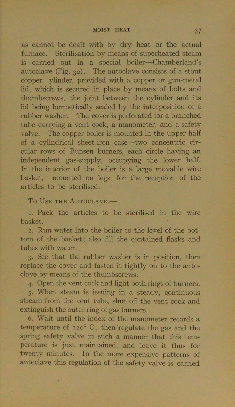 as cannot be dealt with by dry heat or the actual furnace. Sterilisation by means of superheated steam is carried out in a special boiler—Chamberland’s autoclave (Fig. 30). The autoclave consists of a stout copper ylinder, pro\-ided with a copper or gun-metal lid, which is secured in place by means of bolts and thmnbscrews, the joint between the cylinder and its lid being hermetically sealed by the interposition of a rubber washer. The cover is perforated for a branched tube carrying a vent cock, a manometer, and a safety valve. The copper boiler is moimted in the upper half of a cylindrical sheet-iron case—two concentric cir- cular rows of Bimsen burners, each circle having an independent gas-supply, occupying the lower half. In the interior of the boiler is a large movable wire basket, moimted on legs, for the reception of the articles to be sterilised. To Use the Autoclave.— 1. Pack the articles to be sterilised in the wire basket. 2. Run water into the boiler to the level of the bot- tom of the basket; also fill the contained flasks and tubes with water. 3. See that the rubber washer is in position, then replace the cover and fasten it tightly on to the auto- clave by means of the thumbscrews. 4. Open the vent cock and light both rings of burners. 5. When steam is issuing in a steady, continuous stream from the vent tube, shut off the vent cock and extinguish the outer ring of gas burners. 6. Wait until the index of the manometer records a temperature of 120° C., then regulate the gas and the spring safety valve in such a manner that this tem- perature is just maintained, and leave it thus for twenty minutes. In the more expensive patterns of autoclave this regulation of the safety valve is carried