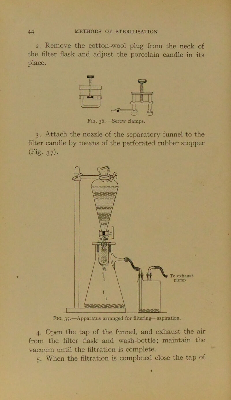 2. Remove the cotton-wool plug from the neck of the filter flask and adjust the porcelain candle in its place. r ■I 1 ) Fig. 36.—Screw clamps. 3. Attach the nozzle of the separatory funnel to the filter candle by means of the perforated rubber stopper (Fig- 37)- 4. Open the tap of the funnel, and exhaust the air from the filter flask and wash-bottle; maintain the vacuum until the filtration is complete. 5. When the filtration is completed close the tap of
