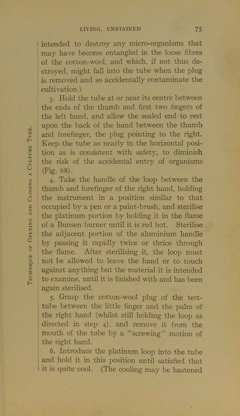 Technique of Opening and Closing a Culture Tube. f intended to destroy any micro-organisms that ; may have become entangled in the loose fibres ' of the cotton-wool, and which, if not thus de- : stroyed, might fall into the tube when the plug is removed and so accidentally contaminate the cultivation.) 3. Hold the tube at or near its centre between the ends of the thumb and first two fingers of I the left hand, and allow the sealed end to rest upon the back of the hand between the thumb ; and forefinger, the plug pointing to the right, j Keep the tube as nearly in the horizontal posi- ! tion as is consistent with safety, to diminish I the risk of the accidental entry of organisms I (Fig. 68). i 4. Take the handle of the loop between the ; thumb and forefinger of the right hand, holding i the instrument in a position similar to that ; occupied by a pen or a paint-brush, and sterilise the platinum portion by holding it in the flame of a Bunsen burner until it is red hot. Sterilise the adjacent portion of the aluminirun handle by passing it rapidly twice or thrice through . the flame. After sterilising it, the loop must ! not be allowed to leave the hand or to touch against anything but the material it is intended to examine, imtil it is finished with and has been again sterilised. I 5. Grasp the cotton-wool plug of the test- ; tube between the little finger and the palm of j the right hand (whilst still holding the loop as I directed in step 4), and remove it from the ‘ mouth of the tube by a “screwing” motion of the right hand. 6. Introduce the platinum loop into the tube : and hold it in this po.sition until satisfied that 1 it is quite cool. (The cooling may be hastened