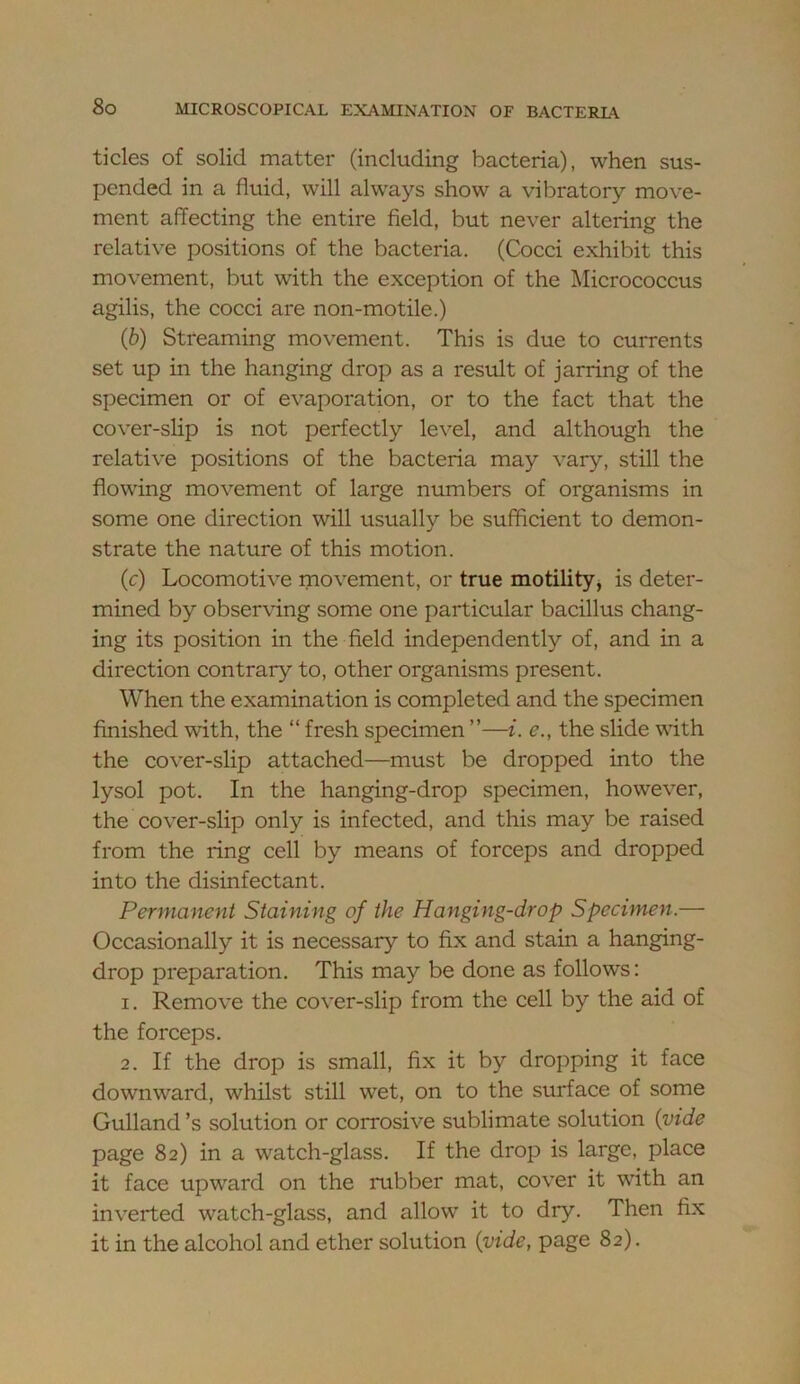 tides of solid matter (including bacteria), when sus- pended in a fluid, will always show a vibratory move- ment affecting the entire field, but never altering the relative positions of the bacteria, (Cocci exhibit this movement, but with the exception of the Micrococcus agilis, the cocci are non-motile.) (b) Streaming movement. This is due to currents set up in the hanging drop as a result of jarring of the specimen or of evaporation, or to the fact that the cover-slip is not perfectly level, and although the relative positions of the bacteria may vary, still the flowing movement of large numbers of organisms in some one direction will usually be sufficient to demon- strate the nature of this motion. (c) Locomotive movement, or true motility^ is deter- mined by observing some one particular bacillus chang- ing its position in the field independently of, and in a direction contrary to, other organisms present. When the examination is completed and the specimen finished with, the “ fresh specimen ”—i. e., the slide with the cover-slip attached—must be dropped into the lysol pot. In the hanging-drop specimen, however, the cover-slip only is infected, and this may be raised from the ring cell by means of forceps and dropped into the disinfectant. Permanent Staining of the Hanging-drop Specimen.— Occasionally it is necessary to fix and stain a hanging- drop preparation. This may be done as follows: 1. Remove the cover-slip from the cell by the aid of the forceps, 2. If the drop is small, fix it by dropping it face downward, whilst still wet, on to the surface of some Gulland’s solution or corrosive sublimate solution {vide page 82) in a watch-glass. If the drop is large, place it face upward on the rubber mat, cover it with an inverted watch-glass, and allow it to dry. Then fix it in the alcohol and ether solution {vide, page 82).