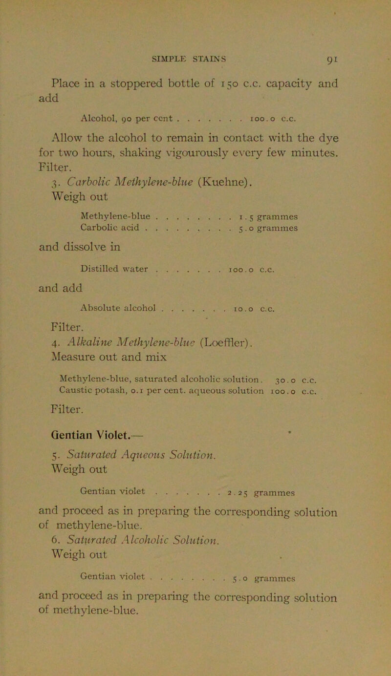 Place in a stoppered bottle of 150 c.c. capacity and add Alcohol, 90 per cent 100.0 c.c. Allow the alcohol to remain in contact with the dye for two houi's, shaking vdgourously every few minutes. Filter. 3. Carbolic Methylene-blue (Kuehne). Weigh out Methylene-blue 1.5 grammes Carbohe acid 5.0 grammes and dissolve in Distilled water loo.o c.c. and add Absolute alcohol 10.o c.c. Filter. 4. Alkaline Methylene-blue (Loeffler). Measure out and mix Methylcne-blue, saturated alcoholic solution . 30.0 c.c. Caustic potash, o.i per cent, aqueous solution 100.0 c.c. Filter. Gentian Violet.— 5. Saturated Aqueous Solution. Weigh out Gentian violet 2.25 grammes and proceed as in preparing the corresponding solution of methylene-blue. 6. Saturated Alcoholic Solution. Weigh out Gentian violet j . o grammes and proceed as in preparing the corresponding solution of methylene-blue.