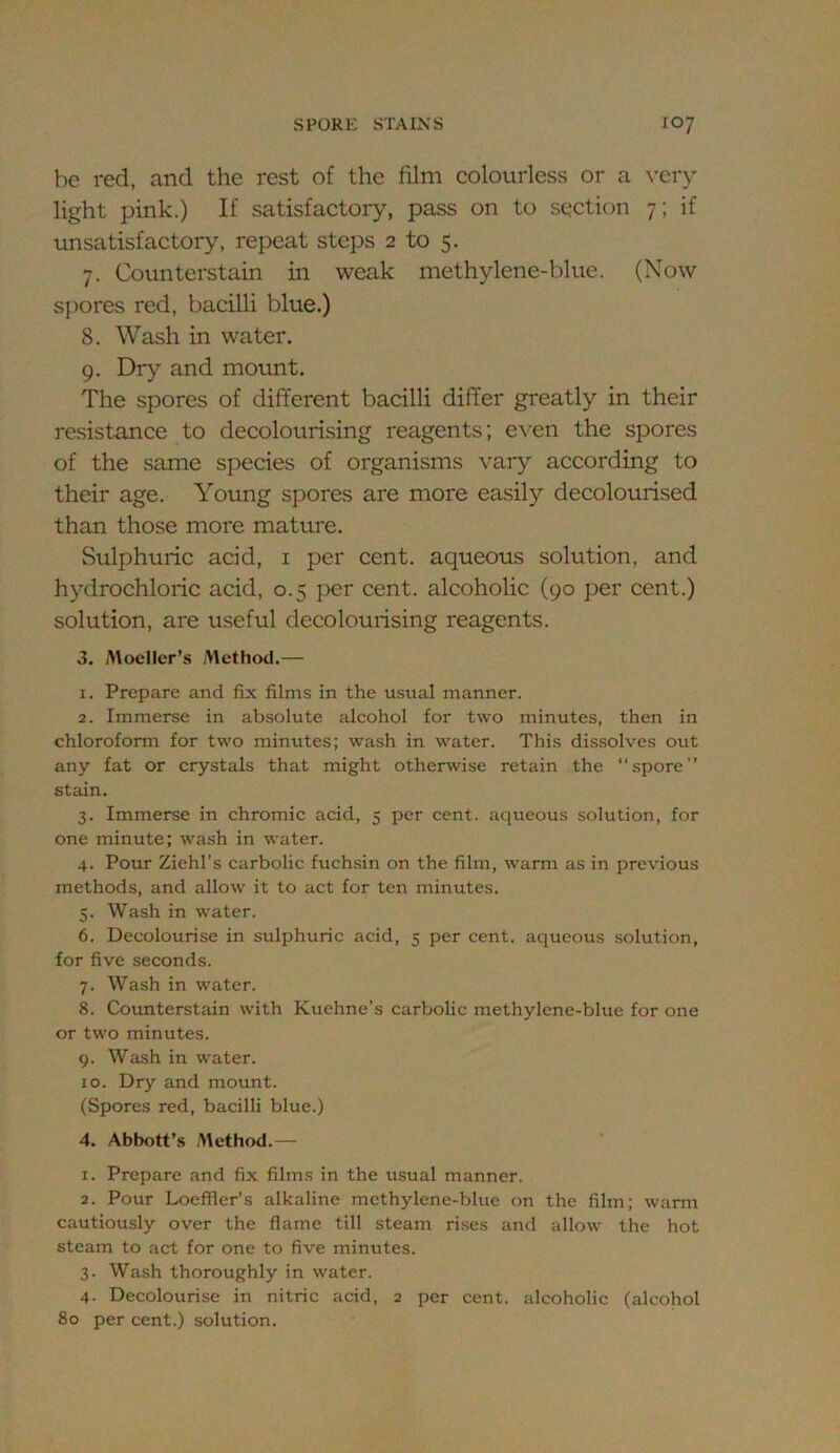 be red, and the rest of the film colourless or a \-cry light pink.) If satisfactory, pass on to section 7; if unsatisfactory, repeat steps 2 to 5. 7. Coimterstain in weak methylene-blue. (Now spores red, bacilli blue.) 8. Wash in water. 9. Dry and mount. The spores of different bacilli differ greatly in their resistance to decolourising reagents; even the spores of the same species of organisms vary according to their age. Young spores are more easily decolourised than those more mature. Sulphuric acid, i per cent, aqueous solution, and hydrochloric acid, 0.5 per cent, alcoholic (90 per cent.) solution, are useful decolourising reagents. 3. Moeller’s Method.— 1. Prepare and fix films in the usual manner. 2. Immerse in absolute alcohol for two minutes, then in chloroform for two minutes; wash in water. This dissolves out any fat or crystals that might otherwise retain the “spore” stain. 3. Immerse in chromic acid, 5 per cent, aqueous solution, for one minute; wash in water. 4. Pour Ziehl’s carbolic fuchsin on the film, warm as in previous methods, and allow it to act for ten minutes. 5. Wash in water. 6. Decolourise in sulphuric acid, 5 per cent, aqueous solution, for five seconds. 7. Wash in water. 8. Counterstain with Kuehne’s carbolic methylene-blue for one or two minutes. 9. Wash in water. 10. Dry and mount. (Spores red, bacilli blue.) 4. Abbott’s Method.— 1. Prepare and fix films in the usual manner. 2. Pour Locffier’s alkaline methylene-blue on the film; warm cautiously over the flame till steam rises and allow the hot steam to act for one to five minutes. 3. Wash thoroughly in water. 4. Decolourise in nitric acid, 2 per cent, alcoholic (alcohol 80 per cent.) solution.