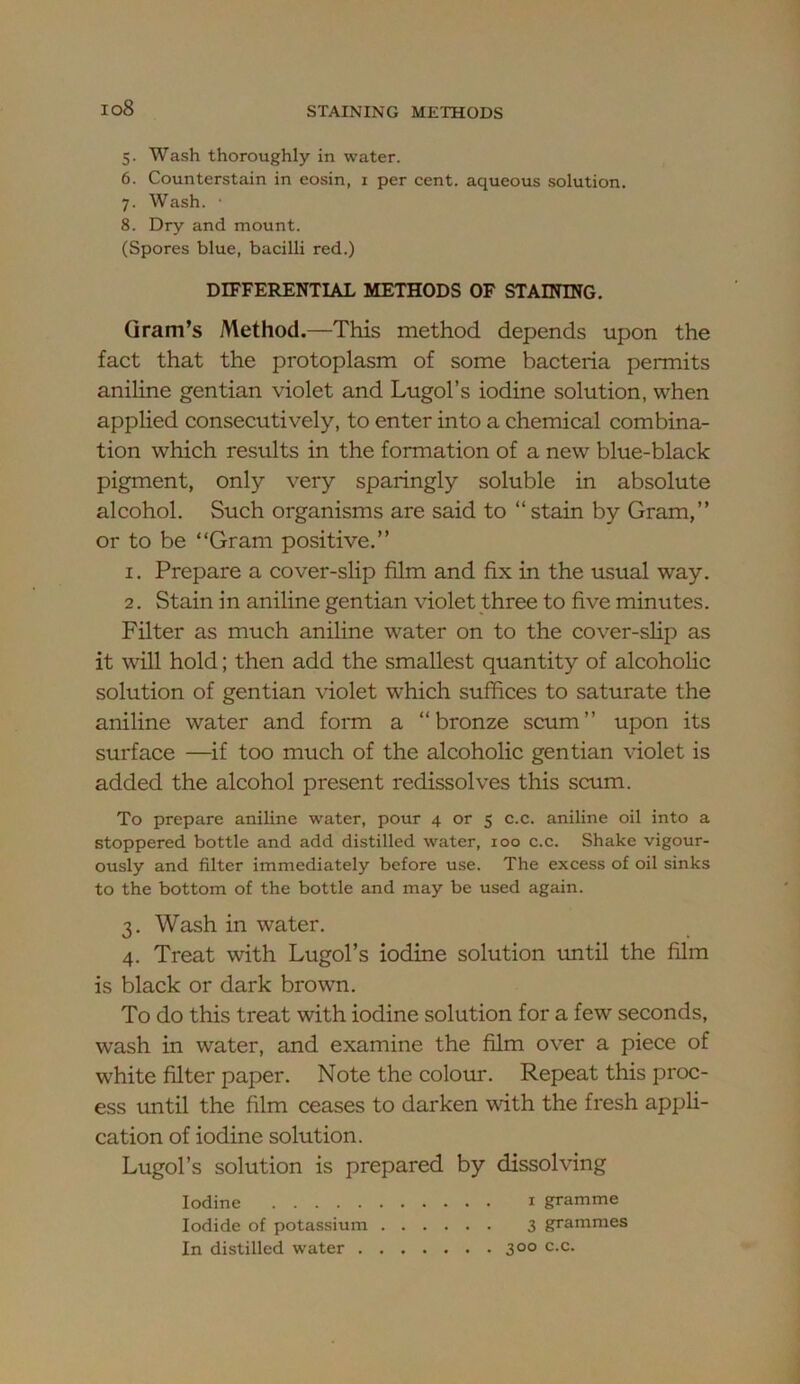 io8 5. Wash thoroughly in water. 6. Counterstain in eosin, i per cent, aqueous solution. 7. Wash. ■ 8. Dry and mount. (Spores blue, bacilli red.) DIFFERENTIAL METHODS OF STAINING. Gram’s Method.—This method depends upon the fact that the protoplasm of some bacteria permits aniline gentian violet and Lugol’s iodine solution, when applied consecutively, to enter into a chemical combina- tion which results in the formation of a new blue-black pigment, only very sparingly soluble in absolute alcohol. Such organisms are said to “stain by Gram,” or to be “Gram positive.” 1. Prepare a cover-slip film and fix in the usual way. 2. Stain in aniline gentian violet three to five minutes. Filter as much aniline water on to the cover-slip as it will hold; then add the smallest quantity of alcoholic solution of gentian violet which suffices to saturate the aniline water and form a “bronze scum” upon its surface —if too much of the alcoholic gentian violet is added the alcohol present redissolves this scum. To prepare aniline water, pour 4 or 5 c.c. aniline oil into a stoppered bottle and add distilled water, 100 c.c. Shake vigour- ously and filter immediately before use. The excess of oil sinks to the bottom of the bottle and may be used again. 3. Wash in water. 4. Treat with Lugol’s iodine solution until the film is black or dark brown. To do this treat with iodine solution for a few seconds, wash in water, and examine the film over a piece of white filter paper. Note the colour. Repeat this proc- ess until the film ceases to darken with the fresh appH- cation of iodine solution. Lugol’s solution is prepared by dissolving Iodine i gramme Iodide of potassium 3 grammes In distilled water 300 c.c.