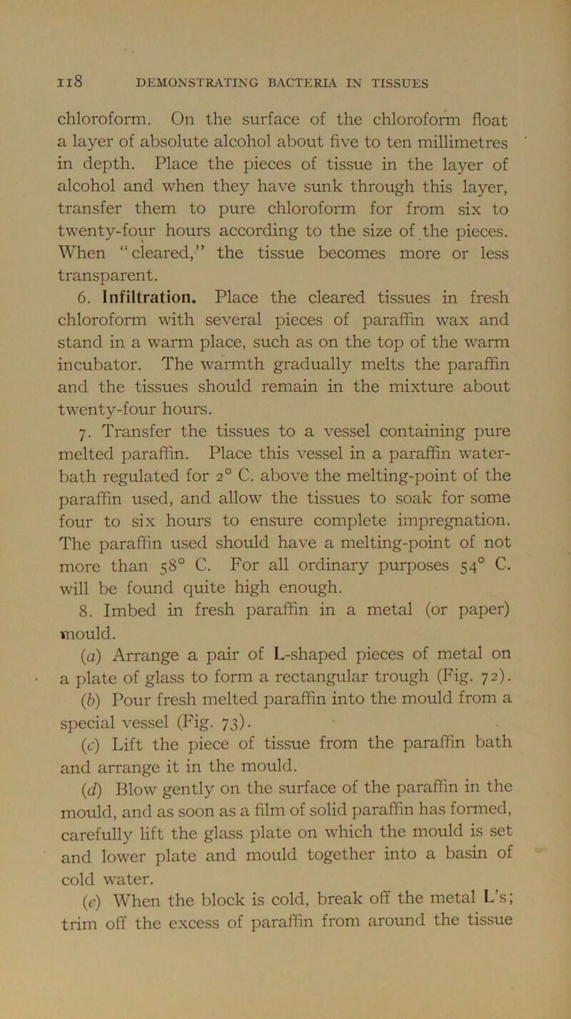 chloroform. On the surface of the chlorofonn float a layer of absolute alcohol about five to ten millimetres in depth. Place the pieces of tissue in the layer of alcohol and when they have sunk through this layer, transfer them to pure chloroform for from six to twenty-four hours according to the size of the pieces. When “cleared,” the tissue becomes more or less transparent. 6. Infiltration. Place the cleared tissues in fresh chloroform with several pieces of paraffin wax and stand in a warm place, such as on the top of the warm incubator. The warnith gradually melts the paraffin and the tissues should remain in the mixture about twenty-four hours. 7. Transfer the tissues to a vessel containing pure melted paraffin. Place this vessel in a paraffin water- bath regulated for 2° C. above the melting-point of the paraffin used, and allow the tissues to soak for some four to six hours to ensure complete impregnation. The paraffin used should have a melting-point of not more than 58° C. For all ordinary purposes 54° C. will be found quite high enough. 8. Imbed in fresh paraffin in a metal (or paper) mould. (a) Arrange a pair of L-shaped pieces of metal on a plate of glass to form a rectangular trough (Fig. 72). (b) Pour fresh melted paraffin into the mould from a special vessel (Fig. 73). (f) Lift the piece of tissue from the paraffin bath and arrange it in the mould. (d) Blow gently on the surface of the paraffin in the mould, and as soon as a film of solid paraffin has formed, carefully lift the glass plate on which the mould is set and lower plate and mould together into a basin of cold water. (e) When the block is cold, break oflF the metal L’s; trim off the excess of paraffin from around the tissue