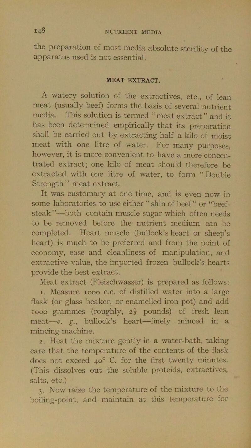 the preparation of most media absolute sterility of the apparatus used is not essential. MEAT EXTRACT. A watery solution of the extractives, etc., of lean meat (usually beef) forms the basis of several nutrient media. This solution is termed “meat extract” and it has been determined empirically that its preparation shall be carried out by extracting half a kilo of moist meat with one litre of water. For many purposes, however, it is more convenient to have a more concen- trated extract; one kilo of meat should therefore be extracted with one litre of water, to form “ Double Strength” meat extract. It was customary at one time, and is even now in some laboratories to use either “ shin of beef” or “beef- steak”—both contain muscle sugar which often needs to be removed before the nutrient medium can be completed. Heart muscle (bullock’s heart or sheep’s heart) is much to be preferred and frorn the point of economy, ease and cleanliness of manipulation, and extractive value, the imported frozen bullock’s hearts provide the best extract. Meat extract (Fleischwasser) is prepared as follows; 1. Measure 1000 c.c. of distilled water into a large flask (or glass beaker, or enamelled iron pot) and add 1000 grammes (roughly, pounds) of fresh lean meat—e. g., bullock’s heart—finely minced in a mincing machine. 2. Heat the mixture gently in a water-bath, taking care that the temperature of the contents of the flask does not exceed 40° C. for the first twenty minutes. (This dissolves out the soluble proteids, extractives, salts, etc.) 3. Now raise the temperature of the mixture to the boiling-point, and maintain at this temperature for