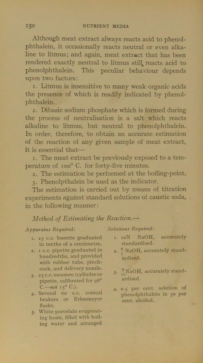 Although meat extract always reacts acid to phenol- phthalein, it occasionally reacts neutral or even alka- line to litmus; and again, meat extract that has been rendered exactly neutral to litmus stil^ reacts acid to phenolphthalein. This peculiar behaviour depends upon two factors: 1. Litmus is insensitive to many weak organic acids the presence of which is readily indicated by phenol- phthalein. 2. Dibasic sodium phosphate which is formed during the process of neutralisation is a salt which reacts alkaline to litmus, but neutral to phenolphthalein. In order, therefore, to obtain an accurate estimation of the reaction of any given sample of meat extract, it is essential that— 1. The meat extract be previously exposed to a tem- perature of 100° C. for forty-five minutes. 2. The estimation be performed at the boiling-point. 3. Phenolpthalein be used as the indicator. The estimation is carried out by means of titration experiments against standard solutions of caustic soda, in the following manner: Method of Estimating the Reaction.— Apparatus Required: 1. 25 c.c. burette graduated in tenths of a centimetre. 2. I c.c. pipette graduated in hundredths, and provided with rubber tube, pinch- cock, and delivery nozzle. 3. 2 5 c.c. measure (cylinder or pipette, calibrated for 98° C.—not 15° C.). 4. Several 60 c.c. conical beakers or Erlenmeyer flasks. 5. White porcelain evaporat- ing basin, filled with boil- ing water and arranged Solutions Required: 1. loN NaOH, accurately standardised. 2. j NaOH, accurately stand- ardised. 3. NaOH, accurately stand- ardised. 4. 0.5 per cent, solution of phenolphthalein in 50 per cent, alcohol.