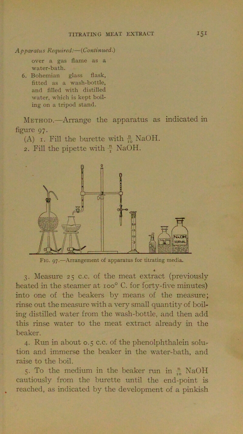 Apparatus Required:—(Continued.) over a gas flame as a water-bath. 6. Bohemian glass flask, fitted as a wash-bottle, and filled with distilled water, which is kept boil- ing on a tripod stand. Method.—Arrange the apparatus as indicated in figure 97. (A) I. Fill the burette with NaOH. 2. Fill the pipette with -7 NaOH. Fig. 97.—Arrangement of apparatus for titrating media. 3. Measure 25 c.c. of the meat extract (pre\dously heated in the steamer at 100° C. for forty-five minutes) into one of the beakers by means of the measure; rinse out the measure with a very small quantity of boil- ing distilled water from the wash-bottle, and then add this rinse water to the meat extract already in the beaker. 4. Riui in about 0.5 c.c. of the phenolphthalein solu- tion and immerse the beaker in the water-bath, and raise to the boil. To the medium in the beaker run in -*1; NaOH cautiously from the burette until the end-point is reached, as indicated by the development of a pinkish