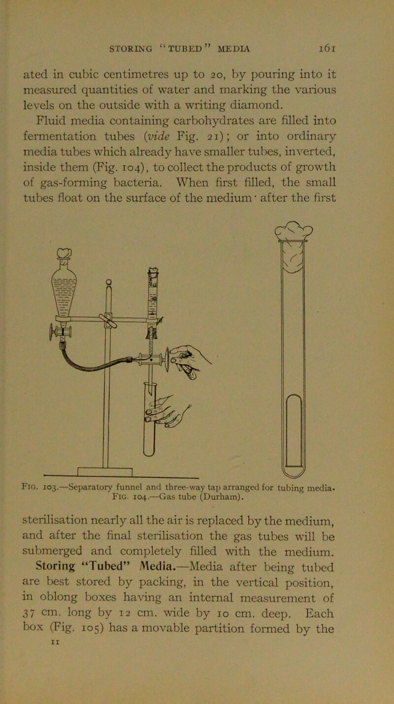 ated in cubic centimetres up to 20, by pouring into it measured quantities of water and marking the various levels on the outside with a writing diamond. Fluid media containing carbohydrates are filled into fermentation tubes {vide Fig. 21); or into ordinary media tubes which already have smaller tubes, inverted, inside them (Fig. 104), to collect the products of growth of gas-forming bacteria. When first filled, the small tubes float on the surface of the medium • after the first Fig. 103.—Separatory funnel and three-way tap arranged for tubing media. Fig. 104.—Gas tube (Durham). sterilisation nearly all the air is replaced by the medium, and after the final sterilisation the gas tubes will be submerged and completely filled with the medium. Storing “Tubed” Media.—Media after being tubed are best stored by packing, in the vertical position, in oblong boxes having an internal measurement of 37 cm. long by 12 cm. wide by 10 cm. deep. Each box (Fig. 105) has a movable partition formed by the