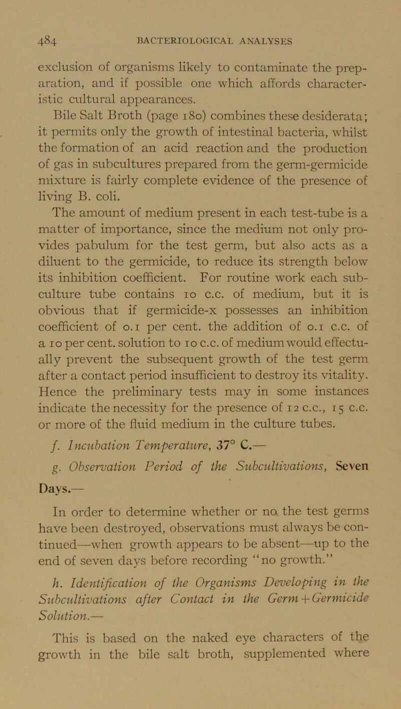 exclusion of organisms likely to contaminate the prep- aration, and if possible one which affords character- istic cultural appearances. Bile Salt Broth (page 180) combines these desiderata; it permits only the growth of intestinal bacteria, whilst the formation of an acid reaction and the production of gas in subcultures prepared from the germ-germicide mixture is fairly complete evidence of the presence of living B. coli. The amount of medium present in each test-tube is a matter of importance, since the medium not only pro- vides pabulum for the test germ, but also acts as a diluent to the germicide, to reduce its strength below its inhibition coefficient. For routine work each sub- culture tube contains 10 c.c. of medium, but it is obvious that if germicide-x possesses an inhibition coefficient of o.i per cent, the addition of o.i c.c. of a 10 per cent, solution to 10 c.c. of medium would effectu- ally prevent the subsequent growth of the test germ after a contact period insufficient to destroy its vitality. Hence the preliminary tests may in some instances indicate the necessity for the presence of 12 c.c., 15 c.c. or more of the fluid medium in the culture tubes. /. Incubation Temperature, 37° C.— g. Observation Period of the Siibcidtivations, Seven Days.— In order to determine whether or no. the test germs have been destroyed, observations must always be con- tinued—when growth appears to be absent—up to the end of seven days before recording “no growth.” h. Identification of the Organisms Developing in the Subcultivations after Contact in the Germ + Germicide Solution.— This is based on the naked eye characters of the growth in the bile salt broth, supplemented where