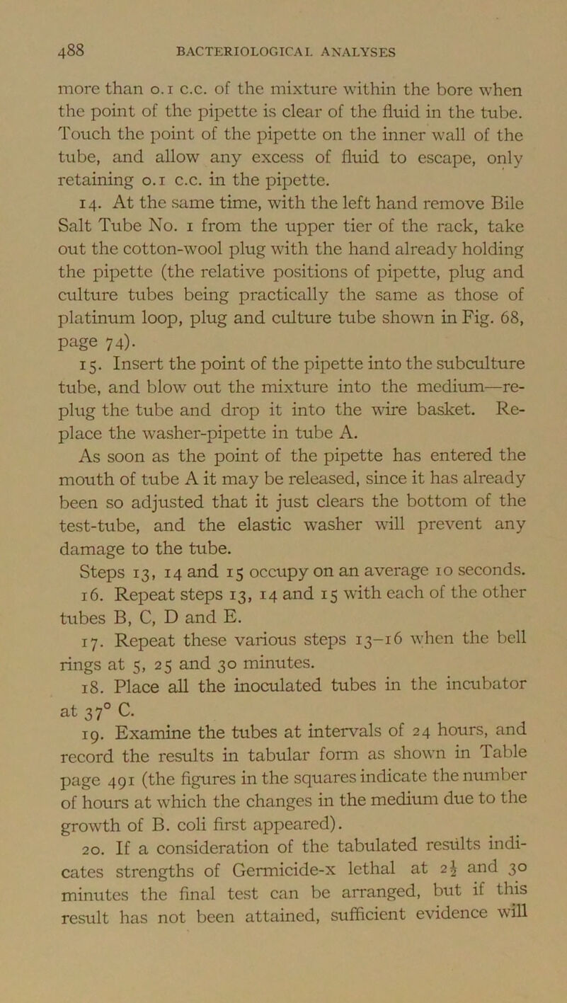 more than o.i c.c. of the mixture within the bore when the point of the pipette is clear of the fluid in the tube. Touch the point of the pipette on the inner wall of the tube, and allow any excess of fluid to escape, only retaining o.i c.c. in the pipette. 14. At the same time, with the left hand remove Bile Salt Tube No. i from the upper tier of the rack, take out the cotton-wool plug with the hand already holding the pipette (the relative positions of pipette, plug and culture tubes being practically the same as those of platinum loop, plug and culture tube shown in Fig. 68, page 74). 15. Insert the point of the pipette into the subculture tube, and blow out the mixture into the medimn—re- plug the tube and drop it into the wire basket. Re- place the washer-pipette in tube A. As soon as the point of the pipette has entered the mouth of tube A it may be released, since it has already been so adjusted that it just clears the bottom of the test-tube, and the elastic washer will prevent any damage to the tube. Steps 13, 14 and 15 occupy on an average 10 seconds. 16. Repeat steps 13, 14 and 15 with each of the other tubes B, C, D and E. 17. Repeat these various steps 13-16 when the bell rings at 5, 25 and 30 minutes. 18. Place all the inoculated tubes in the incubator at 37° C. 19. Examine the tubes at intervals of 24 hours, and record the results in tabular form as shown in Table page 491 (the figures in the squares indicate the number of hours at which the changes in the medium due to the growth of B. coli first appeared). 20. If a consideration of the tabulated results indi- cates strengths of Germicide-x lethal at 2^ and 30 minutes the final test can be arranged, but if this result has not been attained, sufficient evidence will