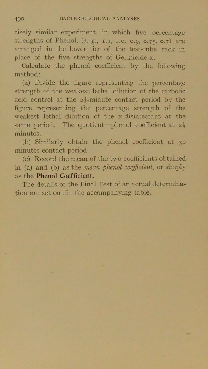 cisely similar experiment, in which five percentage strengths of Phenol, {e. g., i.i, i.o, 0.9, 0.75, 0.7) are arranged in the lower tier of the test-tube rack in place of the five strengths of Geimicide-x, Calculate the phenol coefficient by the following method; (a) Divide the figure representing the percentage strength of the weakest lethal dilution of the carbolic acid control at the 2|-minute contact period by the figure representing the percentage strength of the weakest lethal dilution of the x-disinfectant at the same period. The quotient = phenol coefficient at minutes. (b) Similarly obtain the phenol coefficient at 30 minutes contact period. (c) Record the mean of the two coefficients obtained in (a) and (b) as the mean phenol coefficient, or simply as the Phenol Coefficient. The details of the Final Test of an actual determina- tion are set out in the accompanying table.