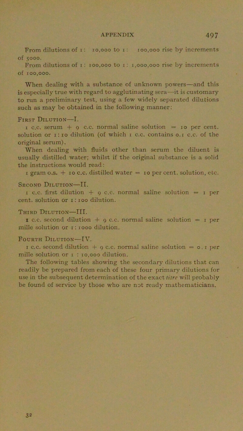 From dilutions of i: 10,000 to i; 100,000 rise by increments of 5000. From dilutions of i: 100,000 to 1; 1,000,000 rise by increments of 100,000. When dealing with a substance of unknown powers—and this is especially true with regard to agglutinating sera—it is customary to run a preliminary test, using a few widely separated dilutions such as may be obtained in the following manner; First Dilution—I. I c.c. serum + g c.c. normal saline solution = 10 per cent, solution or 1:10 dilution (of which i c.c. contains o.i c.c. of the original serum). When dealing with fluids other than serum the diluent is usually distilled water; whilst if the original substance is a solid the instructions would read: I gram o.s. + 10 c.c. distilled water = 10 per cent, solution, etc. Secon-d Dilution—II. I c.c. fir.st dilution + g c.c. normal saline solution = i per cent, solution or i: 100 dilution. Third Dilution—III. I c.c. second dilution + 9 c.c. normal saline solution == i per millc solution or i; 1000 dilution. Fourth Dilution—IV. I c.c. second dilution + 9 c.c. normal saline solution = 0.1 ]>er mille solution or i : 10,000 dilution. The following tables showing the secondary dilutions that can readily be prepared from each of these four primary dilutions for use in the subsequent determination of the exact litre will probably be found of service by those who are not ready mathematicians. 32