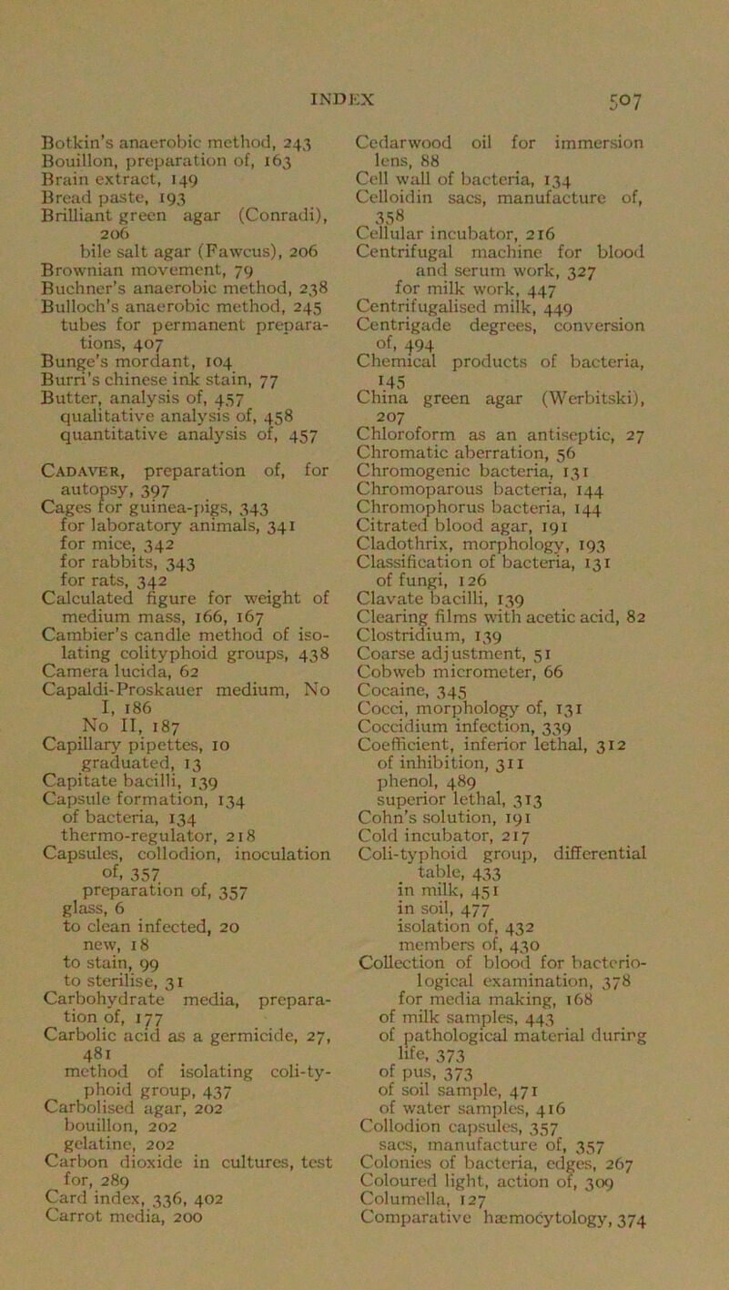Botkin’s anaerobic method, 243 Bouillon, preparation of, 163 Brain extract, 149 Bread paste, 193 Brilliant green agar (Conradi), 206 bile salt agar (Fawcus), 206 Brownian movement, 79 Buchner’s anaerobic method, 238 Bulloch’s anaerobic method, 245 tubes for permanent prepara- tions, 407 Bunge’s mordant, 104 Burri’s Chinese ink stain, 77 Butter, analysis of, 457 qualitative analysis of, 458 quantitative analysis of, 457 Cadaver, preparation of, for autopsy, 397 Cages for guinea-pigs, 343 for laboratory animals, 341 for mice, 342 for rabbits, 343 for rats, 342 Calculated figure for weight of medium mass, 166, 167 Cambier’s candle method of iso- lating colityphoid groups, 438 Camera lucida, 62 Capaldi-Proskauer medium, No I, 186 No II, 187 Capillary pipettes, 10 graduated, 13 Capitate bacilli, 139 Capsule formation, 134 of bacteria, 134 thermo-regulator, 218 Capsules, collodion, inoculation of. 357 preparation of, 357 glass, 6 to clean infected, 20 new, 18 to stain, 99 to sterilise, 31 Carbohydrate media, prepara- tion of, 177 Carbolic acid as a germicide, 27, 481 method of isolating coli-ty- phoid group, 437 Carbolised agar, 202 bouillon, 202 gelatine, 202 Carbon dioxide in cultures, test for, 289 Card index, 336, 402 Carrot media, 200 Cedarwood oil for immersion lens, 88 Cell wall of bacteria, 134 Celloidin sacs, manufacture of, 358 Cellular incubator, 216 Centrifugal machine for blood and serum work, 327 for milk work, 447 Centrifugalised milk, 449 Centrigade degrees, conversion of, 494 Chemical products of bacteria, 145 China green agar (Werbitski), 207 Chloroform as an antiseptic, 27 Chromatic aberration, 56 Chromogenic bacteria, 131 Chromoparous bacteria, 144 Chromophorus bacteria, 144 Citrated blood agar, 191 Cladothrix, morphology, 193 Classification of bacteria, 131 of fungi, 126 Clavate bacilli, 139 Clearing films -nfith acetic acid, 82 Clostridium, 139 Coarse adj ustment, 51 Cobweb micrometer, 66 Cocaine, 345 Cocci, morphologj’- of, 131 Coccidium infection, 339 Coefficient, inferior lethal, 312 of inhibition, 311 phenol, 489 superior lethal, 313 Cohn’s solution, 191 Cold incubator, 217 Coli-typhoid group, differential table, 433 in milk, 451 in soil, 477 isolation of, 432 members of, 430 Collection of blood for bacterio- logical examination, 378 for media making, 168 of milk samples, 443 of pathological material during life, 373 of pus, 373 of soil sample, 471 of water samples, 416 Collodion capsules, 357 sacs, manufacture of, 357 Colonies of bacteria, edges, 267 Coloured light, action of, 309 Columella, 127 Comparative ha^mocytology, 374