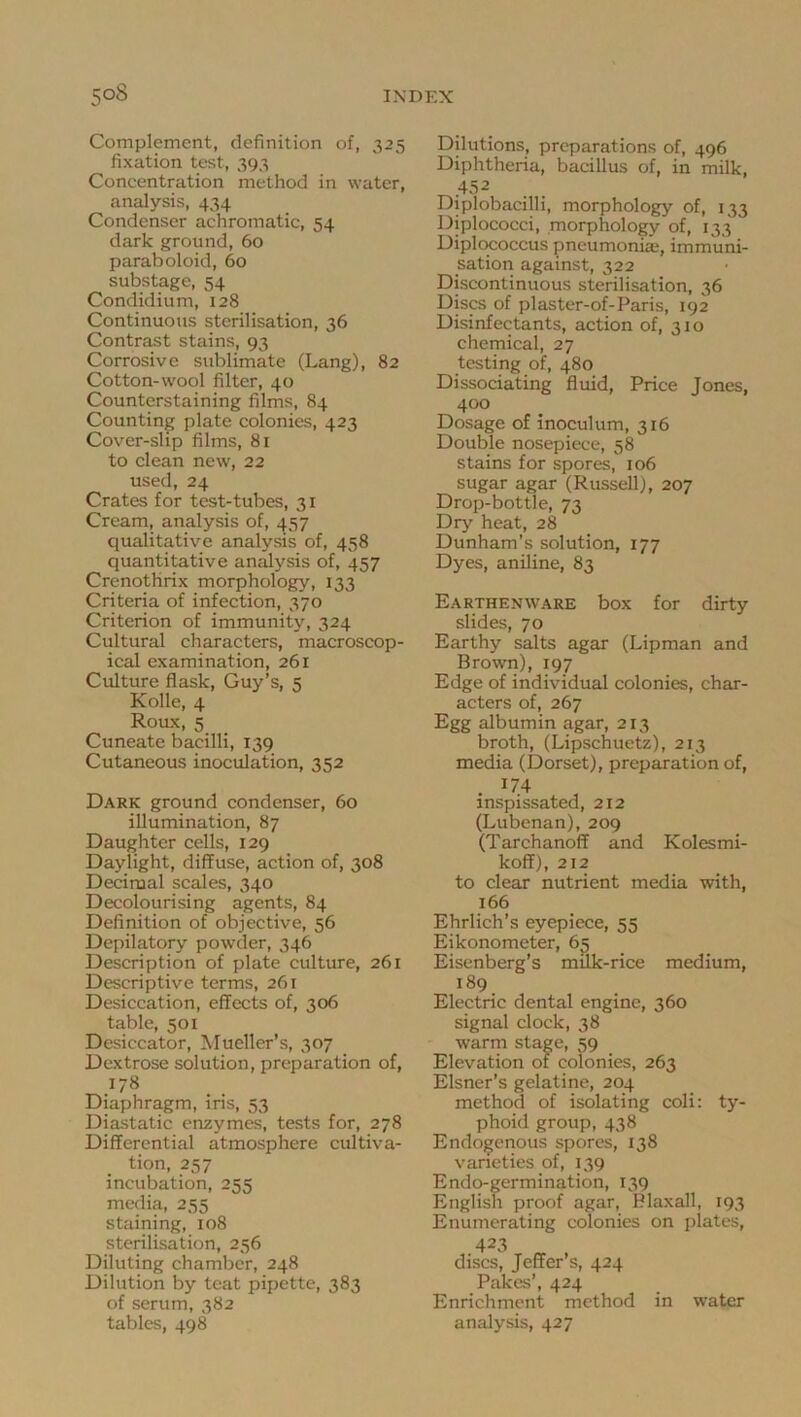 Complement, definition of, 325 fixation test, 393 Concentration method in water, analysis, 434 Condenser achromatic, 54 dark ground, 60 paraboloid, 60 substage, 54 Condidium, 128 Continuous sterilisation, 36 Contrast stains, 93 Corrosive sublimate (Lang), 82 Cotton-wool filter, 40 Counterstaining films, 84 Counting plate colonies, 423 Cover-slip films, 81 to clean new, 22 used, 24 Crates for test-tubes, 31 Cream, analysis of, 457 qualitative analysis of, 458 quantitative an^ysis of, 457 Crenothrix morphology, 133 Criteria of infection, 370 Criterion of immunity, 324 Cultural characters, macroscop- ical examination, 261 Culture flask, Guy’s, 5 Kolle, 4 Roux, 5 Cuneate bacilli, 139 Cutaneous inoculation, 352 Dark ground condenser, 60 illumination, 87 Daughter cells, 129 Daylight, diffuse, action of, 308 Decimal scales, 340 Decolourising agents, 84 Definition of objective, 56 Depilatory powder, 346 Description of plate culture, 261 Descriptive terms, 261 Desiccation, effects of, 306 table, 501 Desiccator, Mueller’s, 307 Dextrose solution, preparation of, ^.178 Diaphragm, ins, 53 Diastatic enzymes, tests for, 278 Differential atmosphere cultiva- tion, 257 incubation, 255 media, 255 staining, 108 sterilisation, 256 Diluting chamber, 248 Dilution by teat pipette, 383 of serum, 382 tables, 498 Dilutions, preparations of, 496 Diphtheria, bacillus of, in milk, T^.452 Diplobacilli, morphology of, 133 Diplococci, morphology of, 133 Diplococcus pneumoniaj, immuni- sation against, 322 Discontinuous sterilisation, 36 Discs of plaster-of-Paris, 192 Disinfectants, action of, 310 chemical, 27 testing of, 480 Dissociating fluid. Price Jones, 400 Dosage of inoculum, 316 Double nosepiece, 58 stains for spores, 106 sugar agar (Russell), 207 Drop-bottle, 73 Dry heat, 28 Dunham’s solution, 177 Dyes, aniline, 83 Earthenware box for dirty slides, 70 Earthy salts agar (Lipman and Brown), 197 Edge of individual colonies, char- acters of, 267 Egg albumin agar, 213 broth, (Lipschuetz), 213 media (Dorset), preparation of, . ^74 inspissated, 212 (Lubenan), 209 (Tarchanoff and Kolesmi- koff), 212 to clear nutrient media with, 166 Ehrlich’s eyepiece, 55 Eikonometer, 65 Eisenberg’s milk-rice medium, 189 Electric dental engine, 360 signal clock, 38 warm stage, 59 Elevation of colonies, 263 Eisner’s gelatine, 204 method of isolating coli; ty- phoid group, 438 Endogenous spores, 138 vaneties of, 139 Endo-germination, 139 English proof agar, Plaxall, 193 Enumerating colonies on plates, 423 discs, Jeffer’s, 424 Pakes’, 424 Enrichment method in water analysis, 427