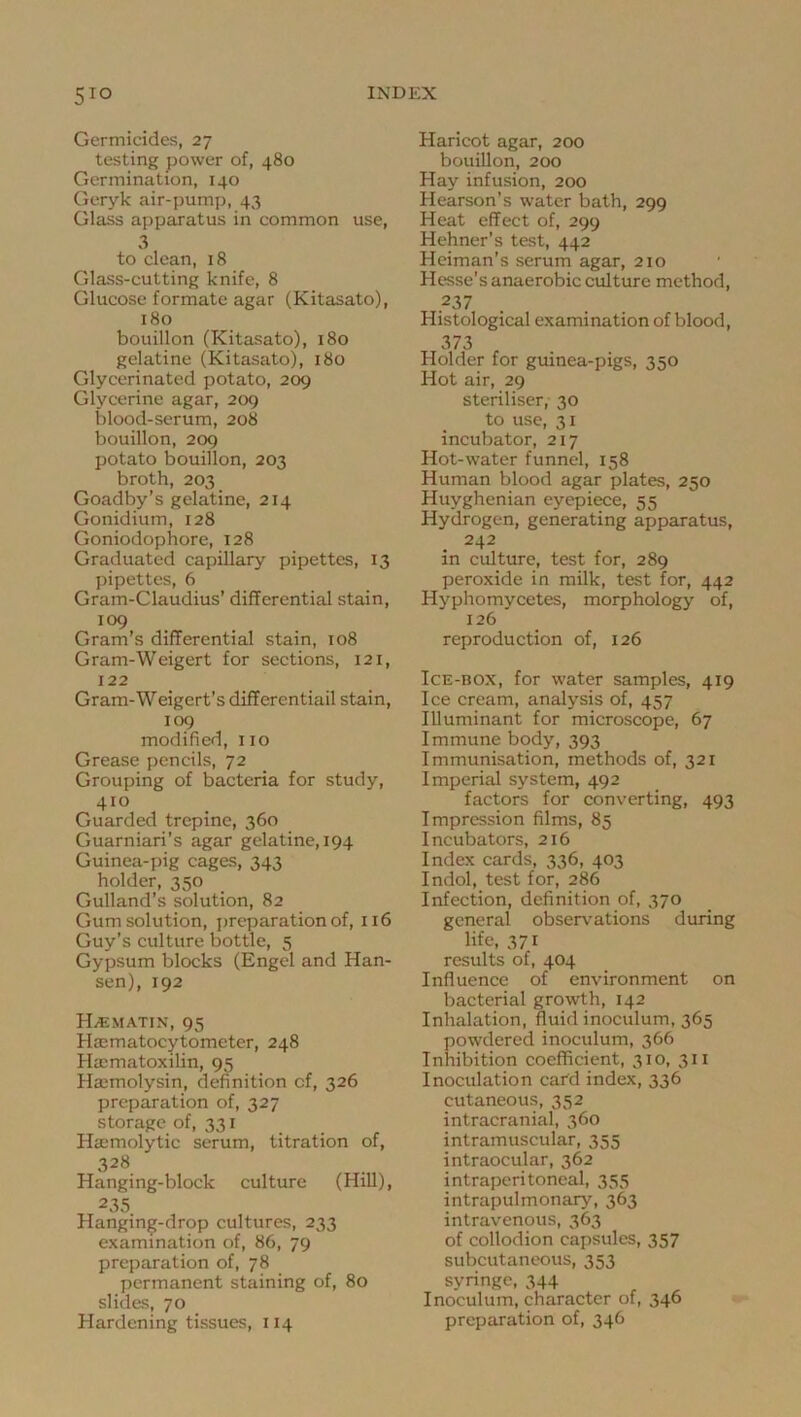 Germicides, 27 testing power of, 480 Germination, 140 Geryk air-pump, 43 Glass apparatus in common use, 3 to clean, 18 Glass-cutting knife, 8 Glucose formate agar (Kitasato), 180 bouillon (Kitasato), 180 gelatine (Kitasato), 180 Glycerinated potato, 209 Glycerine agar, 209 blood-serum, 208 bouillon, 209 potato bouillon, 203 broth, 203 Goadby’s gelatine, 214 Gonidium, 128 Goniodophore, 128 Graduated capillary pipettes, 13 pipettes, 6 Gram-Claudius’ differential stain, 109 Gram’s differential stain, 108 Gram-Weigert for sections, 121, 122 Gram-Weigert’s differential stain, 109 modified, 110 Grease pencils, 72 Grouping of bacteria for study, 410 Guarded trepine, 360 Guarniari’s agar gelatine, 194 Guinea-pig cages, 343 holder, 350 Gulland's solution, 82 Gum solution, preparation of, 116 Guy’s culture bottle, 5 Gypsum blocks (Engel and Han- sen), 192 HiEMATIN, 95 Hiematocytometer, 248 Ha:matoxilin, 95 Haimolysin, definition of, 326 preparation of, 327 storage of, 331 Ha-molytic serum, titration of, 328 Hanging-block culture (Hill), 235 Hanging-drop cultures, 233 examination of, 86, 79 preparation of, 78 permanent staining of, 80 slides, 70 Hardening tissues, 114 Haricot agar, 200 bouillon, 200 Hay infusion, 200 Hearson’s water bath, 299 Heat effect of, 299 Hehner’s test, 442 Heiman’s serum agar, 210 Hesse's anaerobic culture method, 237 Histological examination of blood, 373 Holder for guinea-pigs, 350 Hot air, 29 steriliser, 30 to use, 31 incubator, 217 Hot-water funnel, 158 Human blood agar plates, 250 Huyghenian eyepiece, 55 Hydrogen, generating apparatus, 242 in culture, test for, 289 peroxide in milk, test for, 442 Hyphomycetes, morphology of, 126 reproduction of, 126 Ice-box, for water samples, 419 Ice cream, analysis of, 457 Illuminant for microscope, 67 Immune body, 393 Immunisation, methods of, 321 Imperial system, 492 factors for converting, 493 Impression films, 85 Incubators, 216 Index cards, 336, 403 Indol, test for, 286 Infection, definition of, 370 general observations during life, 371 results of, 404 Influence of environment on bacterial growth, 142 Inhalation, fluid inoculum, 365 powdered inoculum, 366 Inhibition coefficient, 310, 311 Inoculation cafd index, 336 cutaneous, 352 intracranial, 360 intramuscular, 355 intraocular, 362 intraperitoneal, 355 intrapulmonary, 363 intravenous, 363 of collodion capsules, 357 subcutaneous, 353 syringe, 344 Inoculum, character of, 346 preparation of, 346
