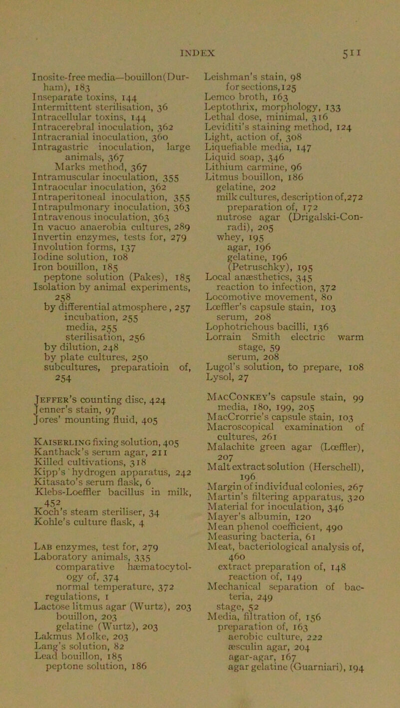 Inositc-frec media—bouillon( Dur- ham), 183 Inseparate toxins, 144 Intermittent sterilisation, 36 I ntraeellular toxins, 144 Intraeerebral inoculation, 362 Intracranial inoculation, 3O0 Intragastric inoculation, large animals, 367 Marks method, 367 Intramuscular inoculation, 355 Intraocular inoculation, 362 Intraperitoneal inoculation, 355 Intrapidmonary inoculation, 363 Intravenous inoculation, 363 In vacuo anaerobia cultures, 289 Invertin enzymes, tests for, 279 Involution forms, 137 Iodine solution, 108 Iron bouillon, 185 peptone solution (Pakes), 185 Isolation by animal experiments, 258 by differential atmosphere, 257 incubation, 255 media, 255 sterilisation, 256 by dilution, 248 by plate cultures, 2,50 subcultures, preparatioin of, 254 Jeffer’s counting disc, 424 Jenner’s stain, 97 Jores’ mounting fluid, 405 Kaiserling fixing solution, 405 Kanthack’s serum agar, 211 Killed cultivations, 318 Kipp’s ' hydrogen apyiaratus, 242 Kitasato’s serum flask, 6 Klebs-Loeffler bacillus in milk, 452 Koch’s steam steriliser, 34 Kohle’s culture flask, 4 Lab enzymes, test for, 279 Laboratory animals, 335 comparative haimatocytol- ogy of, 374 normal temperature, 372 regulations, i Lactose litmus agar (Wurtz), 203 bouillon, 203 gelatine (Wurtz), 203 Lakmus Molke, 203 Lang’s solution, 82 Lead bouillon, 185 peptone solution, 186 Lcishman’s stain, 98 for sections, 125 I,K?mco broth, 163 lAjptothrix, morphology, 133 Lethal dose, minimal, 316 Leviditi’s staining method, 124 Light, action of, 308 Liquefiable media, 147 Liquid soap, 346 Lithium carmine, 96 Litmus bouillon, 186 gelatine, 202 milk cultures, descrii)tion of,272 preparation of, 172 nutrose agar (Drigalski-Con- radi), 205 whey, 195 agar, 196 gelatine, 196 (Petruschky), 195 Local anaesthetics, 345 reaction to infection, 372 Locomotive movement, 80 Locfller’s capsule stain, 103 scrum, 208 Lophotrichous bacilli, 136 Lorrain Smith electric warm stage, 59 serum, 208 Lugol's solution, to prepare, 108 Lysol, 27 MacConkey’s capsule stain, 99 media, 180, 199, 205 MacCrorrie’s capsule stain, 103 Macroscopical examination of cultures, 261 Malachite green agar (Loefller), 207 Malt extract solution (Herschell), 196 Margin of individual colonies, 267 Martin’s filtering apparatus, 320 Material for inoculation, 346 Mayer’s albumin, 120 Mean phenol coefficient, 490 Measuring bacteria, 61 Meat, bacteriological analysis of, 460 extract preparation of, 148 reaction of, 149 Mechanical separation of bac- teria, 249 stage, 32 Media, filtration of, 156 prejiaration of, 163 aerobic culture, 222 aeseulin agar, 204 agar-agar, 167 agar gelatine (Guarniari), 194