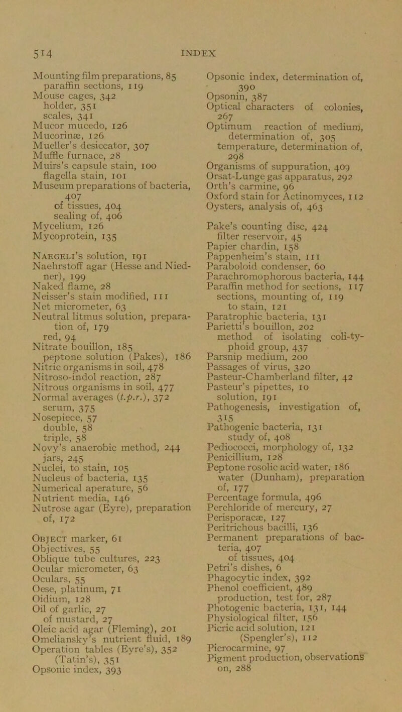 Mounting film preparations, 85 paraffin sections, 119 Mouse cages, 342 holder, 351 scales, 341 Mucor mucedo, 126 Mucorinas, 126 Mueller’s desiccator, 307 Muffle furnace, 28 Muirs’s capsule stain, 100 flagella stain, loi Museum preparations of bacteria, 407 of tissues, 404 sealing of, 406 Mycelium, 126 Mycoprotein, 135 Naegeli’s solution, 191 Naehrstoff agar (Hesse and Nied- ner), 199 Naked flame, 28 Neisser’s stain modified, iii Net micrometer, 63 Neutral litmus solution, prepara- tion of, 179 red, 94 Nitrate bouillon, 185 peptone solution (Pakes), 186 Nitric organisms in soil, 478 Nitroso-indol reaction, 287 Nitrous organisms in soil, 477 Normal averages (t.p.r.), 372 serum, 375 Nosepiece, 57 double, 58 triple, 58 Novy’s anaerobic method, 244 jars, 245 Nuclei, to stain, 105 Nucleus of bacteria, 135 Numerical aperature, 56 Nutrient media, 146 Nutrose agar (Eyre), preparation of, 172 Object marker, 61 Objectives, 55 Oblique tube cultures, 223 Ocular micrometer, 63 Oculars, 55 Oese, platinum, 71 Oidium, 128 Oil of garlic, 27 of mustard, 27 Oleic acid agar (Fleming), 201 Omeliansky”s nutrient fluid, 189 Operation tables (Eyre’s), 352 (Tatin’s), 351 Opsonic index, 393 Opsonic index, determination of, 390 Opsonin, 387 Optical characters of colonies, 267 Optimum reaction of medium, determination of, 305 temperature, determination of, 298 Organisms of suppuration, 409 Orsat-Lunge gas apparatus, 292 Orth’s carmine, 96 Oxford stain for Actinomyces, 112 Oysters, analysis of, 463 Pake’s counting disc, 424 filter reservoir, 45 Papier chardin, 158 Pappenheim’s stain, in Paraboloid condenser, 60 Parachromophorous bacteria, 144 Paraffin method for sections, 117 sections, mounting of, 119 to stain, 121 Paratrophic bacteria, 131 Parietti s bouillon, 202 method of isolating coli-ty- phoid group, 437 Parsnip medium, 200 Passages of virus, 320 Pasteur-Chamberland filter, 42 Pasteur’s pipettes, 10 solution, 191 Pathogenesis, investigation of, 315 Pathogenic bactena, 131 study of, 408 Pediococci, morphology of, 132 Penicillium, 128 Peptone rosolic acid water, 186 water (Dunham), preparation of, 177 Percentage formula, 496 Perchloride of mercury, 27 Perisporacae, 127 Peritrichous bacilli, 136 Permanent preparations of bac- teria, 407 of tissues, 404 Petri’s dishes, 6 Phagocytic index, 392 Phenol coefficient, 489 production, test tor, 287 Photogenic bacteria, 131, 144 Physiological filter, 156 Picric acid solution, 121 (Spengler’s), 112 Picrocarmine, 97 Pigment production, observations on, 288