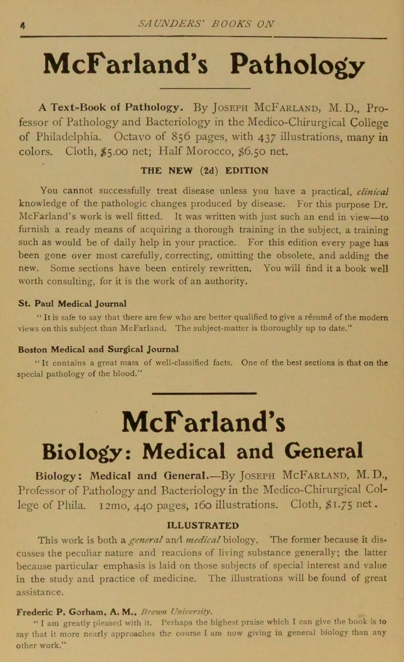 M cFarland’s Pathology A Text-Book of Pathology. By Joseph McFarland, M. D., Pro- fessor of Pathology and Bacteriology in the Medico-Chirurgical College of Philadelphia. Octavo of 856 pages, with 437 illustrations, many in colors. Cloth, $5.00 net; Half Morocco, ^§6.50 net. THE NEW (2d) EDITION You cannot successfully treat disease unless you have a practical, clinical knowledge of the pathologic changes produced by disease. For this purpose Dr. McFarland’s work is well fitted. It was written with just such an end in view—to furnish a ready means of acquiring a thorough training in the subject, a training such as would be of daily help in your practice. For this edition every page has been gone over most carefully, correcting, omitting the obsolete, and adding the new. Some sections have been entirely rewritten. You will find it a book well worth consulting, for it is the work of an authority. St. Paul Medical Journal ‘‘ It is safe to say that there are few who are better qualified to give a rdsum^ of the modem views on this subject than McFarland. The subject-matter is thoroughly up to date.” Boston Medical and Surgical Journal ” It contains a great mass of well-classified facts. One of the best sections is that on the special pathology of the blood.” McF arland’s Biolo^: Medical and General Biology; Medical and General.—By Joseph McFarland, M. D., Professor of Pathology and Bacteriology in the Medico-Chirurgical Col- lege of Phila. 12mo, 440 pages, 160 illustrations. Cloth, 1.75 net. ILLUSTRATED This work is both a general and medical biology. The former because it dis- cusses the peculiar nature and reactions of living substance generally; the latter because particular emphasis is laid on those subjects of special interest and value in the study and practice of medicine. The illustrations will be found of great assistance. Frederic P. Gorham, A. M., Drown University. “ I am greatly pleased with it. Perhaps the highest praise which I can give the book is to say that it more nearly approaches the course I am now giving in general biology than any other work.