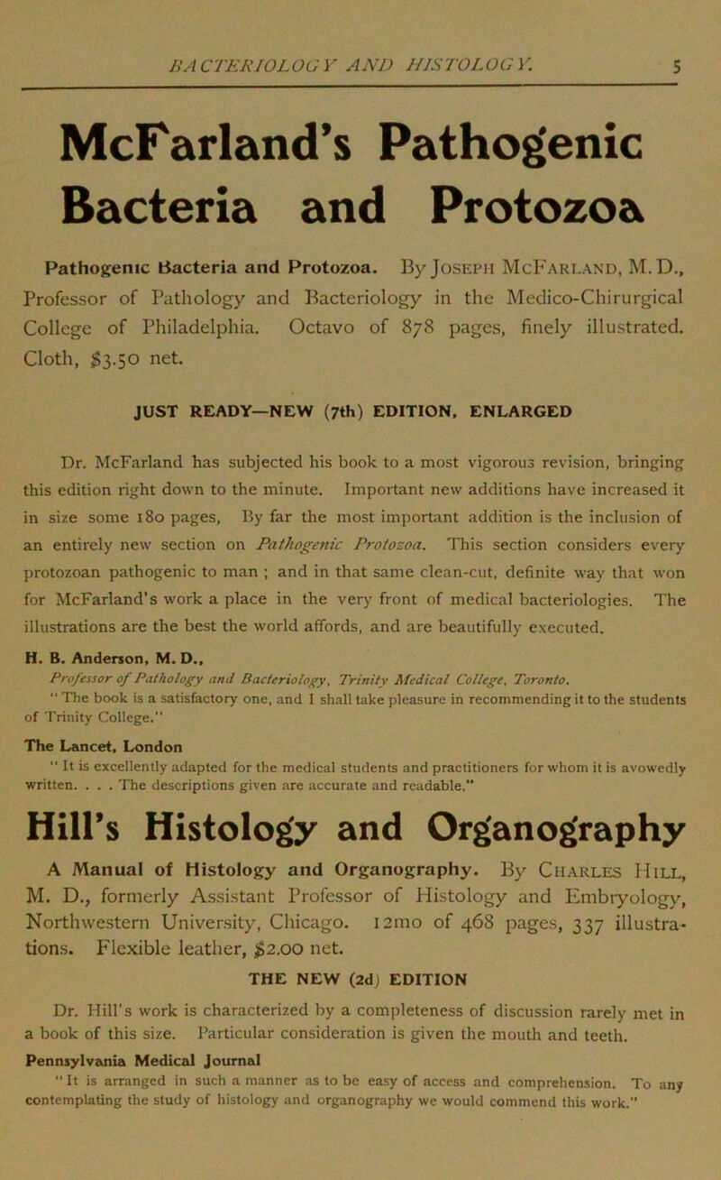 McFarland’s Pathogenic Bacteria and Protozoa Pathogenic Bacteria and Protozoa. By Joseph McFarland, M. D., Professor of Pathology and Bacteriology in the Medico-Chirurgical College of Philadelphia. Octavo of 878 pages, finely illustrated. Cloth, ;$3.50 net. JUST READY—NEW (7th) EDITION. ENLARGED Dr. McFarland has subjected his book to a most vigorous revision, bringing this edition right down to the minute. Important new additions have increased it in size some 180 pages. By far the most important addition is the inclusion of an entirely new section on Pathogenic Protozoa. This section considers every protozoan pathogenic to man ; and in that same clean-cut, definite way that won for McFarland’s work a place in the ver)' front of medical bacteriologies. The illustrations are the best the world affords, and are beautifully executed. H. B. Anderson, M. D., Professor of Pathology and Bacteriology, Trinity Medical College, Toronto.  The book is a satisfactory one, and I shall take pleasure in recommending it to the students of Trinity College.” The Lancet, London  It is excellently adapted for the medical students and practitioners for whom it is avowedly written. . . . The descriptions given are accurate and readable.” Hill’s Histology and Organography A Manual of Histology and Organography. By Charles Hill, M. D., formerly Assistant Professor of Histology and Embiyology, Northwe.stern University, Chicago. i2mo of 468 pages, 337 illustra- tions. Flexible leather, $2.00 net. THE NEW (2d) EDITION Dr. Hill’s work is characterized by a completeness of discussion rarely met in a book of this size. Particular consideration is given the mouth and teeth. Pennsylvania Medical Journal  It is arranged in such a manner as to be easy of access and comprehension. To any contemplating the study of histology and organography we would commend this work.”