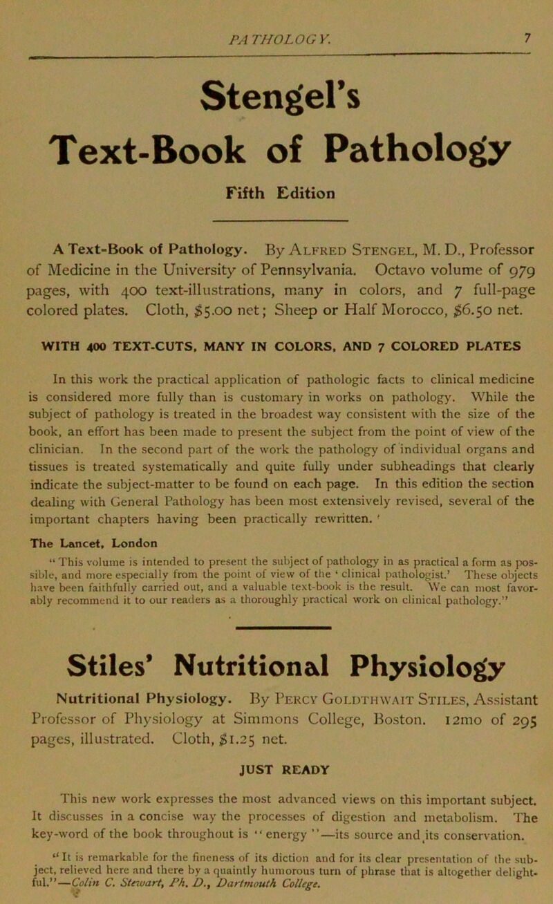 Stengel’s Text-Book of Pathology Fifth Edition A Text-Book of Pathology. By Alfred Stengel, M. D., Professor of Medicine in the University of Pennsylvania. Octavo volume of 979 pages, with 400 text-illustrations, many in colors, and 7 full-page colored plates. Cloth, $5.00 net; Sheep or Half Morocco, $6.$o net. WITH 400 TEXT-CUTS, MANY IN COLORS, AND 7 COLORED PLATES In this work the practical application of pathologic facts to clinical medicine is considered more fully than is customary in works on pathology. While the subject of pathology is treated in the broadest way consistent with the size of the book, an effort has been made to present the subject from the point of view of the clinician. In the second part of the work the pathology of individual organs and tissues is treated systematically and quite fully under subheadings that clearly indicate the subject-matter to be found on each page. In this edition the section dealing with General Pathology has been most extensively revised, several of the important chapters having been practically rewritten. ■ The Lancet, London “ This volume is intended to present the subject of pathology in as practical a form as jx)S- sible, and more especially from the point of view of the ‘ clinical pathologist.’ These objects have been faithfully carried out, and a valuable te.\t-bix»k is the result. We can most favor- ably recommend it to our readers as a thoroughly practical work on clinical pathology.” Stiles’ Nutritional Physiology Nutritional Physiology. By Percv Goldthwait Stiles, As.sistant Professor of Physiology at Simmons College, Boston. i2mo of 295 pages, illustrated. Cloth, ;^i.25 net. JUST READY This new work expresses the most advanced views on this important subject. It discusses in a concise way the processes of digestion and metabolism. The key-word of the book throughout is “ energy ”—its source and jts conservation. “ It is remarkable for the fineness of its diction and for its clear presentation of the sub- ject, relieved here and there by a quaintly humorous turn of phrase that is altogether delight- ful.”—Colin C. Steivart, Ph. D., Dartmouth College.