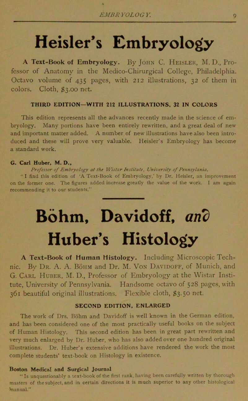 EMBRYOLOGY. Heisler*s Embryology A Text-Book of Embryology. By John C. Heisler, M. D., Pro- fessor of Anatomy in the Medico-Chirurgical College, Philadelphia. Octavo volume of 435 pages, with 2I2 illustrations, 32 of them in colors. Cloth, $3.00 net. THIRD EDITION—WITH 212 ILLUSTRATIONS. 32 IN COLORS This edition represents all the advances recently made in the science of em- bryology. Many portions have been entirely rewritten, and a great deal of new and important matter added. A number of new illustrations have also been intro- duced and these will prove very valuable. Heisler’s Embryology has become a standard work. G. Carl Huber, M. D., Professor of Embryology at the Wistar Institute, University of Pennsylania.  I find this edition of ‘A Text-Book of Embryology,’ by Dr. Heisler, an improvement on the former one. The figures added increase greatly the value of tlie work. I am again recommending it to our students. Bohm, Davidoff, and Huber’s Histology A Text-Book of Human Histology. Including Microscopic Tech- nic. By Dr. A. A. Bohm and Dr. M. Von Davidoff, of Munich, and G. Carl Huber, M. D., Professor of Plmbryology at the Wistar Insti- tute, University of Pennsylvania. Handsome octavo of 528 pages, with 361 beautiful original illustrations. Flexible cloth, 53-50 net. SECOND EDITION, ENLARGED The work of Drs. Bohm and Davidoff is well known in the German edition, and has been considered one of the most practically useful books on the subject of Human Histology. This second edition has been in great part rewritten and very much enlarged by Dr. Huber, who has also added over one hundred original illustrations. Dr. Huber’s e.xtensive additions have rendered the work the most complete students’ text-book on Histology in existence. Boston Medical and Surgical Journal  Is unquestionably a text-book of the first rank, having been carefully written by thorough masters of the subject, and in certain directions it is much superior to any other histological Vnanual.