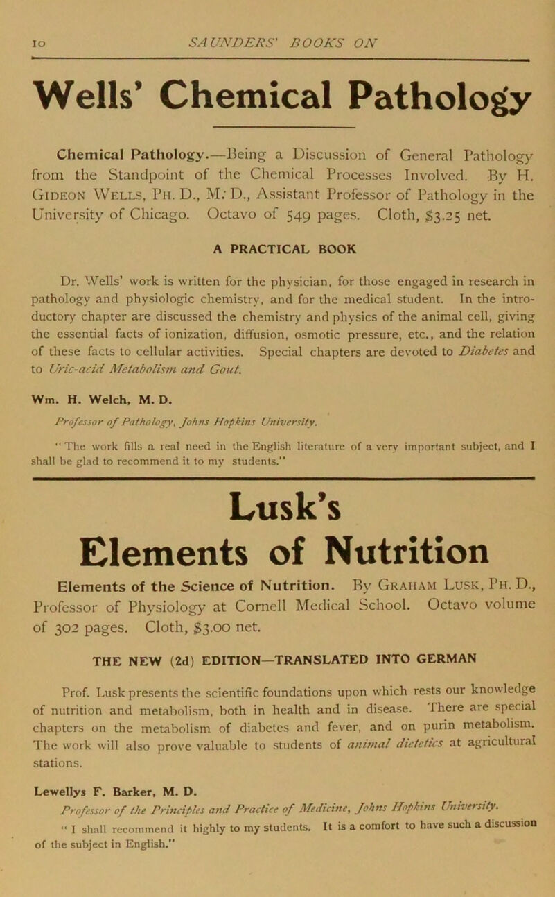 Wells’ Chemical Pathology Chemical Pathology.—Being a Discussion of General Pathology from the Standpoint of the Chemical Processes Involved. By H. Gideon Wells, Ph. D., M; D., Assistant Professor of Pathology in the University of Chicago. Octavo of 549 pages. Cloth, $3.25 net. A PRACTICAL BOOK Dr. Wells’ work is written for the physician, for those engaged in research in pathology and physiologic chemistry, and for the medical student. In the intro- ductorj' chapter are discussed the chemistry and physics of the animal cell, giving the essential facts of ionization, diffusion, osmotic pressure, etc., and the relation of these facts to cellular activities. Special chapters are devoted to Diabetes and to Uric-acid Metabolism and Gout. Wm. H. Welch. M. D. Professor of Pathology, Johns Hopkins University. “'The work fills a real need in the English literature of a very important subject, and I shall be glad to recommend it to my students. Lusk’s Elements of Nutrition Elements of the Science of Nutrition. By Gr.miam Lusk, Ph. D., Professor of Physiology at Cornell Medical School. Octavo volume of 302 pages. Cloth, $3.00 net. THE NEW (2d) EDITION—TRANSLATED INTO GERMAN Prof. Lusk presents the scientific foundations upon which rests our knowledge of nutrition and metabolism, both in health and in disease. There are special chapters on the metabolism of diabetes and fever, and on purin metabolism. The work will also prove valuable to students of animal dietetics at agricultural stations. Lewellys F. Barker, M. D. Professor of the Principles and Practice of Medicine, Johns Hopkins University. 1 shall recommend it highly to my students. It is a comfort to have such a discussion of the subject in English.”