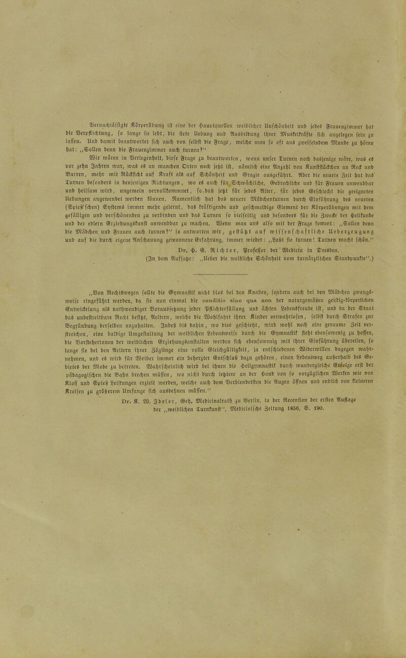 Siernacbläfffgte Körperübung iR eine ber $auvtqucDen weiblicher Unfd)5nbeit unb ick« grauensimmer bat blc SJerpRidUung, fo lange fie lebt, blc Rete Hebung unb SluSbilbung if>rcr SRusfetfrafte fld> angelegen fein ju taffen. Unb bnmit beantwortet fiel) aud) non fetbfi bic gragc, welche man fo oft an« jmetfclnbem TOunbe ju hören bat: „Sotten benn bie grauenjtmmer autb turnen? Söit mären in »erlegenbcit, biefe Stage ju beantmorten, wenn rtnfer turnen nod) baäjenige märe, wa« e« nor jetm Satiren mar, roaö e« an maneben Orten nod) je|st ift, nämtid) eine Stnjabt non KunRRüdcben an Sied unb »arten, mehr mit OlüdRcht auf Kraft at« auf Scbönbcit unb Orasie auSgefübrt. 9(bcr bie neuere 3eit bat ba« turnen befonber« in benjenigen (Richtungen, wo es and) für ©rt)mäd)lid)e, fflebrecbltcbe unb für grauen anmeubbar unb beltfnm Wirb, ungemein uernottfommnct, fo.bafi jegt für jcbcS ÜUtcr, für jebeS ©efd)led)t bie geeigneten Ucbungen angewenbet werben tönnen. (Ramentlid) b“( baö neuere 5Räbd)cnturnen burd) ginfübrung be« neueren (©pieg'fcben) Sbftem« immer mehr gelernt, ba« fraftigenbe unb gefdjmeibige glcment ber Körperübungen mit bem gefäUigeit unb nerfchönenben ju uerbtnben unb baS turnen fo oielfeitig unb befonberS für blc 3wcdc ber •bcllfunbe unb bet eblern grjiebungSfunR anwenbbar ju machen. SBcnu man uns atfo mit ber Stage fommt: „Sotten benn bie KRäbchen unb grauen autb turnen? fo antworten wir, ge|tüj}t auf wiffenfdjafttidje Uebetjeugung unb auf bie burd) eigene Stnfdjauung gewonnene ßrfatjrung, immer mieber: „Sagt fic turnen! turnen macht fd)ön. Dr. $. (Riebt er, »rofeffor ber SRcbicin in Oresben. (3n bem Staffage: „Uebct bie weibticbe ©djönbeit oont turnärjttichen ©tanbpunfte.) „Sion OiedjtSwegen fottte bie ®bmnaRif nidit btoS bei kn Knaben, fonbern aud) bet ben 9Räbd)en jmangS- weife ein geführt werben, ba fle nun einmal bie conditio sine qua non bet naturgemäüen gelflig-förperttcben gntwidetung als notijwenbiger BorauSfelJung jeber »ffiebterfüttung unb ächten SebenSfrcubc ift, unb ba ber Staat ba« unbeflreitbare Otecbt befiftt, Sleltern, weld)c bic Söobtfabrt ihrer Kinber ocrwabrlofen, felbft bureb Strafen jur »egrünbung berfetben anjuhalten. SnbcB bis babin, wo bie« gcfdjicbt, wirb wohl nod) eine geraume 3eit »er- Rrcidjcn, eine balbigc UmgeRaltung ber weiblichen SebenSweife burd) bie ®i)mna(tit Reift ebetifowenig ju hoffen, bie »otRebcrinnen ber wcibticbcn grjiebungSanRaltcn werben fid) ebeufowenig mit ihrer ginfübrung übereilen, fo lange Re bei ben 9leltern ihrer Söglinge eine notie ©Icidjgültigteit, ja entfebiebenen SBikrwtllen bagegen wahr* nehmen, unb e« wirb für SBcibcr immer ein beberjter gntfchlug baju gehören, einen ScbcnSroeg auBcthalb be« ®c- bietcS bet SRobc ju betreten. SBahrfebeiulid) wirb bei ihnen bic £cilgbmnaRif burd) munbergteidje grfotge erR ber päbagogifcben bie »ahn bredjen müffen, wo nicht burd) lefctere an kr ■frnnb non fo oorjüglichcn SBerfen wie non Kloff unb ©pieg SeiRnngen erjiclt werben, wetd)e auch km »erbtenbetRcn bic gingen öffnen unb enbtieb non Heineren Kretfen ju gtögerem Umfange fid) auSbebncu müffen. Dr. K. SB. Sbetcr, ®eh. SRebtcinalratb ju »erliit, in ber DlecenRon ber erRen 9luffage bet „weiblichen turnfunR, £tRebtcinifd)e Seitung I85G, ©. 190.