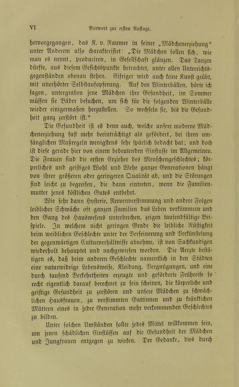 3$omovt $ut cvflctt Auflage. hetüorgegangen, baS $. ü. Dtaumer in feiner „Stäbchencr§iehung unter Slnberem a(fo djarofteriftrt: „‘Die Stäbchen [ölten ftd), wie man eS nennt, probuciren, in (Gefedfdwft glänjen. Das Danjcn biirfte, auS biefent (Gcftd)tSbunfte betrautet, unter allen Unterrichts* gegenftänben obenan ftc(;en. (Eifriger mirb aud) feine Jtunft geübt, mit unerhörter ©elbftaufodferung. 2luf ben SBinterbäden, börte id) fagen, untergraben jene Stäbdjeit ihre (Gefunbheit, im ©ommer muffen fte 93äber befuchen, um fich für bie folgenben ffiinterbälle Wicber einigermaßen h^ufteden. ©o Wecfjfeln fte, bis bie (Gefttnb* heit gaitj jerftört ift. Die (Gefunbheit ift eS beim aud), welche unfere ntoberne Stäb* chenerjichung fafb mehr beeinträchtigt als geförbert, bei ihren um* fäng(id)en Staßregeln wenigfieitS fefjr fbärlid) bebad;t hat; unb bod) ift biefe gerabc hier üon einem bebcutenben (Sinfluffe im 5tdgemeinen. Die grauen ftnb bie erften (Erjieher beS Stenfd;engcfdfled)teS; för* pcrlichcS unb gciftigeS SBohl unb SBeßc ganger (Generationen hängt üon ihrer größeren ober geringeren Dualität ab, unb bie ©törungen ftnb leicht jtt begreifen, bie bann eintreten, wenn bie Familien* mutter jenes föjtlidjen (Gutes entbehrt. 2Bie fchr bann Hdfterie, Dterüenüerftimmung unb anbere folgen leiblicher ©djwächc oft ganzen Familien baS ßebeit oerfütnmern unb ben (Gang beS HauSwefetiS unterbrechen, geigen taufenbfältige Sei* ffiiele. Jn weldjcm nicht geringen (Grabe bie leibliche Otüfiigfeit beim weiblidjett (Gefhled;te unter ber Verfeinerung unb Verfünjtelung ber gegenwärtigen Gu(turüerf)ättniffc abnehme, ift üott ©adjfunbigen wieberbolt behauptet unb nachgemiefen worben. Die 9terjtc beftä* tigen eS, baß beim anberen (Gefddedjte namentlich in ben ©täbten eine naturwibrige ßebenSweife, Reibung, Vergnügungen, unb eine bttrd) taufenb Verfebrtheiten erzeugte unb geförberte frühreife fo recht eigentlich barauf berechnet jtt fein fd;einen, bie förderliche unb geiftige (Gefunbheit ju jerjtören unb unfere Stäbchen ju fchwäch* ließen Hausfrauen, ^u üerftimmten (Gattinnen unb ju fränftidjen Stüttern eines in jeber (Generation mehr üerfommenben (Gcfd)led;teS jtt bilben. Unter folgen Umjtänben fodte jebeS Stittel widfommen fein, um jenen fcßäblichen (Sinflüffen auf bie (Gefunbheit ber Stäbchen unb Jungfrauen entgegen jtt wirfcit. Der (Gebaute, bieS bttreh