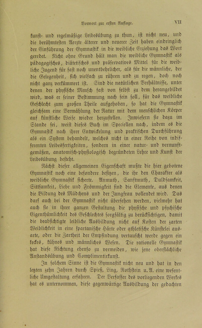 YII fünft* unb regelmäßige Seibebitbung ju tßun, ift ni<ä)t neu, unb bie berüßmteften 9lcrjtc älterer unb neuerer ßciben einbringlicß ber ©infüßrung ber ©pmnaftif in bie meiblid)C ßrjießung bab SBort gerebet. 9tid)t oßne ®runb ßält man bie meiblicße ©pmnaftif alb päbagogifcßeb, biätctifcßcb unb präferüatiüeb SDtittcl für bie meib* ließe 3ugenb für faft nod) unentbehrlicher, alb für bie männliche, ber bie (Gelegenheit, ftd) bielfad) ju rüßren unb ju regen, bod) nod) nicht gang oerfümmert ift. ©irtb bie natürlichen Scrßältniffe, unter benen ber pßpjtfcße fDtenfd) faft non fetbft ju bem ßerangebilbet mirb, mab er feiner Seftimmung nad) fein folt, für bab meiblicße ®efd)led;t jum großen Dßeile aufgehoben, fo hat bie ©pmnaftif gleicßfam eine Sermäßlung ber üftatur mit bem menfcßlidjcn Körper auf fünftlicße Steife micber ßerjuftellen. ^ntniefern fte bagu im ©taube fei, meift biefeb 33ud) im ©pcciellcn nad), inbem eb bie ©pnmaftif nad) ihrer ßntmidelung unb praftifeßen Durchführung alb ein ©pftetn beßanbelt, melcßeb nicht in einer Dteiße non inbif* ferenten Seibebfertigfeiten, fonbern in einer natur* unb üernunft* gemäßen, anatomifch=pßpfiologifd) begrünbeten Seßrc unb Jhmft ber Seibebübung befteßt. üftäcßfl biefer allgemeinen ©genfeßaft mußte bie ßier gebotene ©pmnafti! nod) eine befonbere bcftßen, bie ißr ben (Eßarafter alb mcibliißc ©pmnaftif ftcßertc. Slnmutß, ©anftmutß, Dulbfamfeit, ©ittfamfeit, Siebe unb grömmigfeit ftnb bie (Elemente, aub benen bie Silbung beb fDtäbcßenb unb ber Jungfrau nollenbef mirb. Dab barf aueß bei ber ©pmnaftif nicht überfeßen merben, oielmeßr ßat aueß fte in ißrer gangen ©eftaltung bie pßpftfeße unb pfpd)ifcßc ©igentßümlicßfeit beb ®efd)(ed)teb forgfältig ju berüeffteßtigen, bamit bie beabfteßtigte leibliche Subbilbung nicht auf Äoften ber garten Sßeiblicßfcit in eine fpartanifeße $ärte ober atßletifd)e ^linftetei aub= arte, ober bie Sartßeit ber (Smpftnbung oertaufeßt merbc gegen ein feefeb, füßneb unb männlicßeb SBefcn. Die rationelle ©pntnafiif ßat biefe Oticßtung ebenfo jrt nermetben, mie jene oberfläd)lid)e Snftanbbfibung unb ßomplimcntirfunft. 3n folcßem ©ittne ift bie ©pmnaftif nid)t neu unb ßat in ben leßten jeßn 3aßren bureß ©pieß, Sing, Oiotßftein u. 31. eine mefent* (ieße tlmgeftaltung erfahren. Der Serfaffer beb üorliegenbcn Sterfeb ßat eb unternommen, biefe gegenmärtige Sttbbilbung ber gebauten