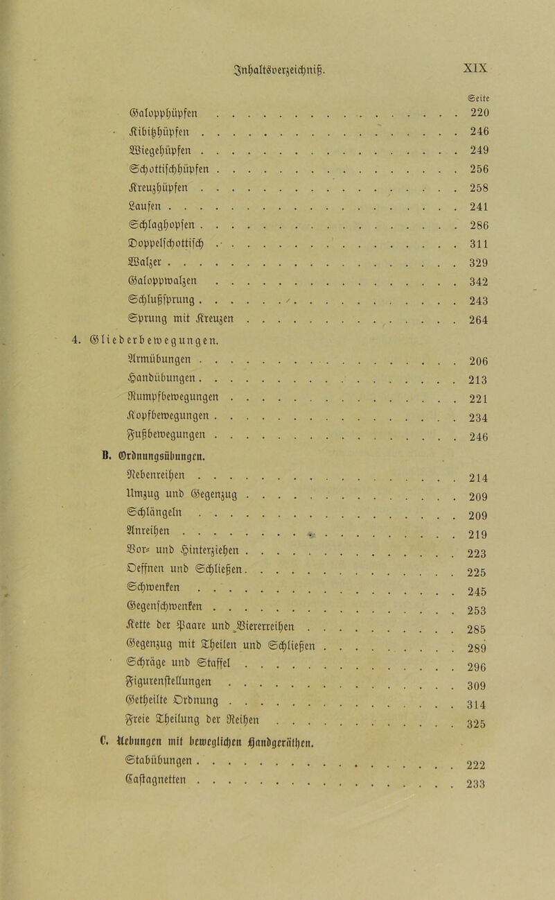 3n$alt$»erjeidjttifj. ©eite ©atoppljüpfen 220 Hibijjljüpfen 246 SCBiegcIpiipfcn 249 d) o tti f rf) f; iip f c rt 256 J?teujfjüpfen 258 Saufen 241 ©cpiagljopfen 286 Sboppelfcpottifcf) .• 311 SBaljcr 329 ©alopproaljen 342 ©djlufjfptung / 243 ©prung mit Ilteujen 264 4. © li c b erb em eg ungen. Slrmübungen 206 §anbübungen 213 Uiumpfbemegungen 221 •ftopfberoegungett 234 gufjbetoegungen 246 B. ©rtmungsfibmtgrn. 5Rebenreit;en 214 Umjug unb ©egenjug 209 ©Klüngeln 209 Sinteren 219 S3ors unb £interjtef)en 223 Deffnen unb ©^liefen 225 ©cpwenfen 245 ©egenfepmenfen 253 Äette bet ijßaare unb JBieretrcifjen 285 ©egenjug mit Steilen unb ©erliefen 289 ©cfjrage unb ©taffel 296 ftigutenfleüungen ©ereilte Drbnung greie £f)eilung bet Steifen 325 C. Hebungen mit beuicgtidjcn ^autigeriitljen. ©tabiibungen 992 ©afiagnetten