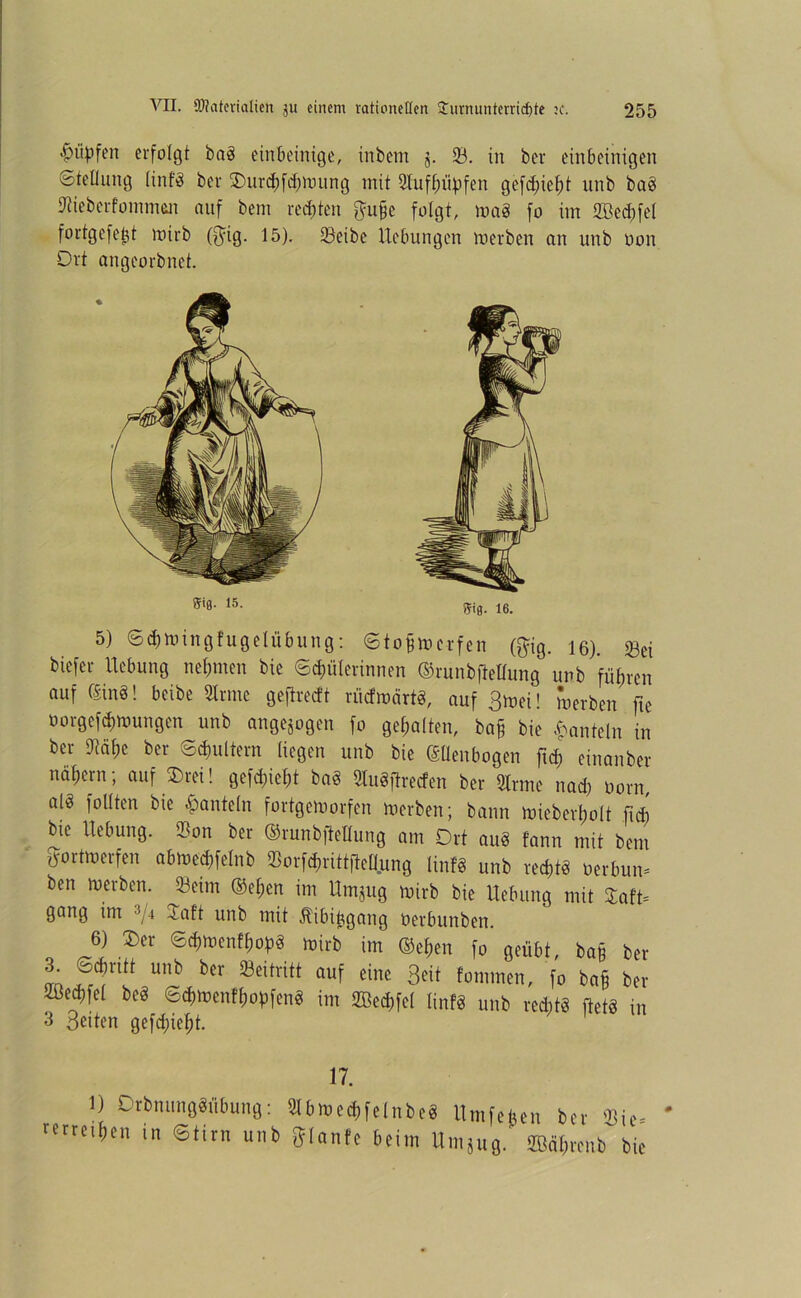 ^iipfen erfolgt bag einbeinige, inbem 5. 23. in ber einbeinigen Stellung (inf-8 ber £>urpfpmung mit 2Xuff;iipfen gefpiegt unb bag Sieberfomman auf bent redeten $uge folgt, mag fo im fflkpfel fortgefegt mirb ($ig. 15). 23eibe Hebungen merben an unb oon Ort angeorbnet. 5) Spmingfugelubung: Stogmerfen ($ig. 16). ^ei biefer Hebung nehmen bie Spulerinnen ©runbfMung unb führen auf (Sing! beibe Sinne geftreeft rücfmärtg, auf 3mei! merben fte öorgefpmungen unb angejogen fo gegolten, bag bie hanteln in ber SJMge ber Sputtern liegen unb bie ©lienbogen ftp einanber nägern; auf Ereil gefpiegt bag Slugjlrecfen ber Slrme nap oorn, alg füllten bie hanteln fortgemorfen merben; bann miebergolt fip bie Hebung. Son ber ©runbfMung am Ort aug fann mit bem gortmerfen abmepfelnb SorfPrittfMjung linfg unb reptg oerbun* ben merben. 23cim ©egen im Hmjug mirb bie Hebung mit SCaft* gang im 3/4 Ja ft unb mit Äibiggang oerbunben. 6) J)er Spmenfgopg mirb im ©egen fo geübt, bag ber 3 öprttt unb ber Seitritt auf eine Beit Jommen, fo bag ber ißepfel beg Spmenfgogfeng im 2BePfel linfg unb reptg ftetg in 3 Beiten gefpiegt. 17. 1) Orbnunggübung: Slbmepfelnbeg Hmfefc rerreigen in Stirn unb ftlanfe beim Hmtuo. infegen ber Sie* jug. SBägrenb bie