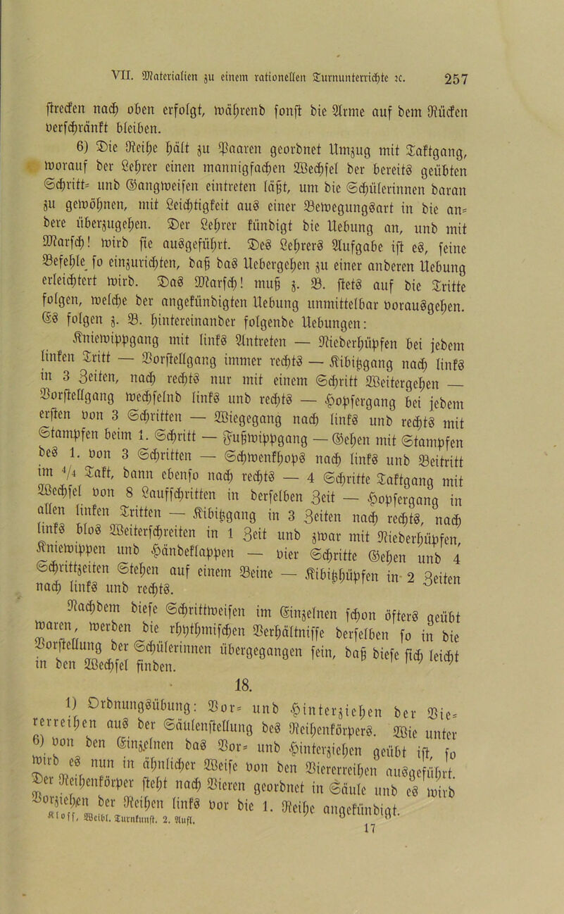 ffreefen nach oben erfolgt, mährenb fonft bie Sinne auf bem Otücfcn uerfchränft bleiben. 6) ©ie 9teif;e hält ju paaren georbnet Utnjug mit Saftgang, Vorauf ber ßebrer einen mannigfachen SBecbfei bei* bereits geübten ‘Schritt- unb ©angtoeifen eintreten lägt, um bie ©Hüterinnen baran 5U gemöfmen, mit ßeiegtigfeit auS einer SemegungSart in bie an* bere überjugehen. ©er ßef;rer fünbigt bie Hebung an, unb mit tötarfd;! mirb fte auögefügrt. ©eS öehrerS Slufgabe ift eS, feine 23efegle fo einjurichtcn, bah boS Ucbergepen jit einer anberen Hebung erleichtert mirb. ©aS ÜJtarfcf)! muh i- 23. ftetS auf bie Stritte folgen, metepe ber angefiinbigten Hebung unmittelbar üorauSgepen. ©S folgen j. 83. pinfereinanber fotgenbe Hebungen: Äniemippgang mit linfS Slntreten — Meberpüpfen bei febem Xinfen Sritt — Sorfteügang immer rechts — flibifcgang nach IinfS in 3 Beiten, nach rechts nur mit einem (Schritt 2ßeitergel;en — Sorfteügang meepfetnb IinfS unb red;tg — hopfergang bei febem erften üon 3 «Schritten — SBiegegang nach IinfS unb rechts mit Stampfen beim 1. Schritt — ftuhmippgang — ©epen mit Stampfen beS 1. üon 3 Schritten — ScptoenfpopS nach IinfS unb Seitritt Zl\Zcltt' bann e6en[0 nnc^ re^ ~ 4 Schritte Saftgang mit 2ücchfel üon 8 ßauffchritten in berfelben Beit - £opfergang in atten hnfen Stritten — Äibifcgang in 3 Beiten nach rechts, nach IinfS bloS SBeiterfcpreiten in 1 Beit unb jmar mit ütieberpüpfen tmemippen unb £änbeftappen — üier Schritte ©epen unb 4 Schnttjeiten Stehen auf einem Seine — flibi^üpfen {n 2 Beiten nach IinfS unb rechts. 0 9taepbem biefc Scprittmeifen im ©injetnen fepon öfters geübt maren merben bie rhpthmifchen Serhättniffe berfelben fo in bie m’tofflÄ Itm™“ iit,fr0(»a,'8C fein' 18. 1) DrbnungSübung: Bor. unb $interjieben bei- Bie- revrtif;en auS bet ©äutentfeflung be8 Mei$enfärr>er8. äBie unter «) oon ben ©njflnrn ba8 Bor. unb $mterjie$at geübt ift fo Mtvb eä nun m «(;ul,et,er ÜBeife oon ben Sieterm&en nuSoeffifirt ®er fflei^enHrper fte[;t „ad, Sieten georbnet in ©nute unb es wirb ÄL S„et tinß ** 1- M;e ongeMnbigt. Hl0'l< 5öei®t, lurnfunfl. 2.31ufl. 0 n 17